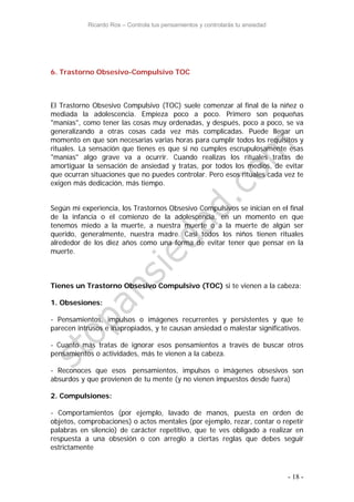 Ricardo Ros – Controla tus pensamientos y controlarás tu ansiedad
- 18 -
6. Trastorno Obsesivo-Compulsivo TOC
El Trastorno Obsesivo Compulsivo (TOC) suele comenzar al final de la niñez o
mediada la adolescencia. Empieza poco a poco. Primero son pequeñas
"manías", como tener las cosas muy ordenadas, y después, poco a poco, se va
generalizando a otras cosas cada vez más complicadas. Puede llegar un
momento en que son necesarias varias horas para cumplir todos los requisitos y
rituales. La sensación que tienes es que si no cumples escrupulosamente esas
"manías" algo grave va a ocurrir. Cuando realizas los rituales tratas de
amortiguar la sensación de ansiedad y tratas, por todos los medios, de evitar
que ocurran situaciones que no puedes controlar. Pero esos rituales cada vez te
exigen más dedicación, más tiempo.
Según mi experiencia, los Trastornos Obsesivo Compulsivos se inician en el final
de la infancia o el comienzo de la adolescencia, en un momento en que
tenemos miedo a la muerte, a nuestra muerte o a la muerte de algún ser
querido, generalmente, nuestra madre. Casi todos los niños tienen rituales
alrededor de los diez años como una forma de evitar tener que pensar en la
muerte.
Tienes un Trastorno Obsesivo Compulsivo (TOC) si te vienen a la cabeza:
1. Obsesiones:
- Pensamientos, impulsos o imágenes recurrentes y persistentes y que te
parecen intrusos e inapropiados, y te causan ansiedad o malestar significativos.
- Cuanto más tratas de ignorar esos pensamientos a través de buscar otros
pensamientos o actividades, más te vienen a la cabeza.
- Reconoces que esos pensamientos, impulsos o imágenes obsesivos son
absurdos y que provienen de tu mente (y no vienen impuestos desde fuera)
2. Compulsiones:
- Comportamientos (por ejemplo, lavado de manos, puesta en orden de
objetos, comprobaciones) o actos mentales (por ejemplo, rezar, contar o repetir
palabras en silencio) de carácter repetitivo, que te ves obligado a realizar en
respuesta a una obsesión o con arreglo a ciertas reglas que debes seguir
estrictamente
 