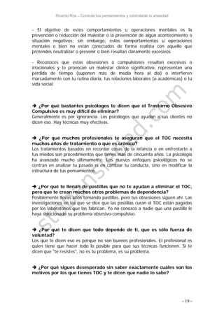 Ricardo Ros – Controla tus pensamientos y controlarás tu ansiedad
- 19 -
- El objetivo de estos comportamientos u operaciones mentales es la
prevención o reducción del malestar o la prevención de algún acontecimiento o
situación negativos; sin embargo, estos comportamientos u operaciones
mentales o bien no están conectados de forma realista con aquello que
pretendes neutralizar o prevenir o bien resultan claramente excesivos
- Reconoces que estas obsesiones o compulsiones resultan excesivas o
irracionales y te provocan un malestar clínico significativo, representan una
pérdida de tiempo (suponen más de media hora al día) o interfieren
marcadamente con tu rutina diaria, tus relaciones laborales (o académicas) o tu
vida social.
 ¿Por qué bastantes psicólogos te dicen que el Trastorno Obsesivo
Compulsivo es muy difícil de eliminar?
Generalmente es por ignorancia. Los psicólogos que ayudan a sus clientes no
dicen eso. Hay técnicas muy efectivas.
 ¿Por qué muchos profesionales te aseguran que el TOC necesita
muchos años de tratamiento o que es crónico?
Los tratamientos basados en recordar cosas de la infancia o en enfrentarte a
tus miedos son procedimientos que tienes más de cincuenta años. La psicología
ha avanzado mucho últimamente. Los nuevos enfoques psicológicos no se
centran en analizar tu pasado ni en cambiar tu conducta, sino en modificar la
estructura de tus pensamientos.
 ¿Por qué te llenan de pastillas que no te ayudan a eliminar el TOC,
pero que te crean muchos otros problemas de dependencia?
Posiblemente llevas años tomando pastillas, pero tus obsesiones siguen ahí. Las
investigaciones en las que se dice que las pastillas curan el TOC están pagadas
por los laboratorios que las fabrican. Yo no conozco a nadie que una pastilla le
haya solucionado su problema obsesivo-compulsivo.
 ¿Por qué te dicen que todo depende de ti, que es sólo fuerza de
voluntad?
Los que te dicen eso es porque no son buenos profesionales. El profesional es
quien tiene que hacer todo lo posible para que sus técnicas funcionen. Si te
dicen que "te resistes", no es tu problema, es su problema.
 ¿Por qué sigues desesperado sin saber exactamente cuáles son los
motivos por los que tienes TOC y te dicen que nadie lo sabe?
 