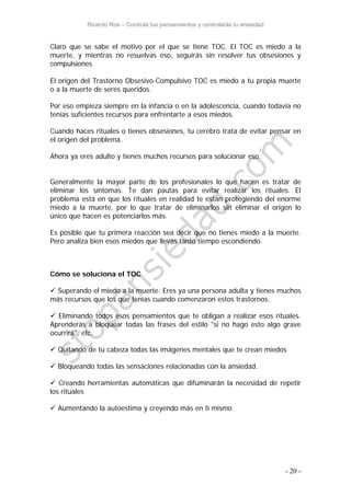 Ricardo Ros – Controla tus pensamientos y controlarás tu ansiedad
- 20 -
Claro que se sabe el motivo por el que se tiene TOC. El TOC es miedo a la
muerte, y mientras no resuelvas eso, seguirás sin resolver tus obsesiones y
compulsiones
El origen del Trastorno Obsesivo-Compulsivo TOC es miedo a tu propia muerte
o a la muerte de seres queridos.
Por eso empieza siempre en la infancia o en la adolescencia, cuando todavía no
tenías suficientes recursos para enfrentarte a esos miedos.
Cuando haces rituales o tienes obsesiones, tu cerebro trata de evitar pensar en
el origen del problema.
Ahora ya eres adulto y tienes muchos recursos para solucionar eso.
Generalmente la mayor parte de los profesionales lo que hacen es tratar de
eliminar los síntomas. Te dan pautas para evitar realizar los rituales. El
problema está en que los rituales en realidad te están protegiendo del enorme
miedo a la muerte, por lo que tratar de eliminarlos sin eliminar el origen lo
único que hacen es potenciarlos más.
Es posible que tu primera reacción sea decir que no tienes miedo a la muerte.
Pero analiza bien esos miedos que llevas tanto tiempo escondiendo.
Cómo se soluciona el TOC
 Superando el miedo a la muerte. Eres ya una persona adulta y tienes muchos
más recursos que los que tenías cuando comenzaron estos trastornos.
 Eliminando todos esos pensamientos que te obligan a realizar esos rituales.
Aprenderás a bloquear todas las frases del estilo "si no hago esto algo grave
ocurrirá", etc.
 Quitando de tu cabeza todas las imágenes mentales que te crean miedos
 Bloqueando todas las sensaciones relacionadas con la ansiedad.
 Creando herramientas automáticas que difuminarán la necesidad de repetir
los rituales
 Aumentando la autoestima y creyendo más en ti mismo
 
