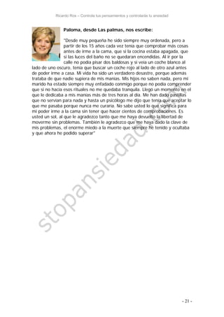 Ricardo Ros – Controla tus pensamientos y controlarás tu ansiedad
- 21 -
Paloma, desde Las palmas, nos escribe:
"Desde muy pequeña he sido siempre muy ordenada, pero a
partir de los 15 años cada vez tenía que comprobar más cosas
antes de irme a la cama, que si la cocina estaba apagada, que
si las luces del baño no se quedaran encendidas. Al ir por la
calle no podía pisar dos baldosas y si veía un coche blanco al
lado de uno oscuro, tenía que buscar un coche rojo al lado de otro azul antes
de poder irme a casa. Mi vida ha sido un verdadero desastre, porque además
trataba de que nadie supiera de mis manías. Mis hijos no saben nada, pero mi
marido ha estado siempre muy enfadado conmigo porque no podía comprender
que si no hacía esos rituales no me quedaba tranquila. Llegó un momento en el
que le dedicaba a mis manías más de tres horas al día. Me han dado pastillas
que no servían para nada y hasta un psicólogo me dijo que tenía que aceptar lo
que me pasaba porque nunca me curaría. No sabe usted lo que significa para
mi poder irme a la cama sin tener que hacer cientos de comprobaciones. Es
usted un sol, al que le agradezco tanto que me haya devuelto la libertad de
moverme sin problemas. También le agradezco que me haya dado la clave de
mis problemas, el enorme miedo a la muerte que siempre he tenido y ocultaba
y que ahora he podido superar"
 