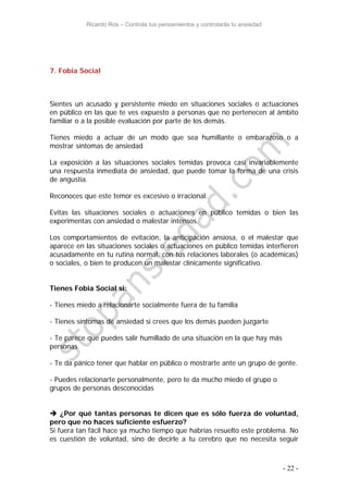 Ricardo Ros – Controla tus pensamientos y controlarás tu ansiedad
- 22 -
7. Fobia Social
Sientes un acusado y persistente miedo en situaciones sociales o actuaciones
en público en las que te ves expuesto a personas que no pertenecen al ámbito
familiar o a la posible evaluación por parte de los demás.
Tienes miedo a actuar de un modo que sea humillante o embarazoso o a
mostrar síntomas de ansiedad
La exposición a las situaciones sociales temidas provoca casi invariablemente
una respuesta inmediata de ansiedad, que puede tomar la forma de una crisis
de angustia.
Reconoces que este temor es excesivo o irracional.
Evitas las situaciones sociales o actuaciones en público temidas o bien las
experimentas con ansiedad o malestar intensos.
Los comportamientos de evitación, la anticipación ansiosa, o el malestar que
aparece en las situaciones sociales o actuaciones en público temidas interfieren
acusadamente en tu rutina normal, con tus relaciones laborales (o académicas)
o sociales, o bien te producen un malestar clínicamente significativo.
Tienes Fobia Social si:
- Tienes miedo a relacionarte socialmente fuera de tu familia
- Tienes síntomas de ansiedad si crees que los demás pueden juzgarte
- Te parece que puedes salir humillado de una situación en la que hay más
personas
- Te da pánico tener que hablar en público o mostrarte ante un grupo de gente.
- Puedes relacionarte personalmente, pero te da mucho miedo el grupo o
grupos de personas desconocidas
 ¿Por qué tantas personas te dicen que es sólo fuerza de voluntad,
pero que no haces suficiente esfuerzo?
Si fuera tan fácil hace ya mucho tiempo que habrías resuelto este problema. No
es cuestión de voluntad, sino de decirle a tu cerebro que no necesita seguir
 