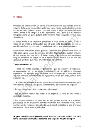 Ricardo Ros – Controla tus pensamientos y controlarás tu ansiedad
- 25 -
8. Fobias
Una fobia es una situación, un objeto o un animal que no es peligroso o que la
mayoría de la gente no considera peligroso, como miedo a animales inofensivos
(como palomas, gallinas, arañas, ratones), miedo a viajar en automóvil o en
avión, miedo a la sangre o a las inyecciones, etc., pero que tu cerebro
interpreta como un grave peligro. Este miedo te hace escaparte o evitar esas
situaciones.
Si tienes miedo a las serpientes peligrosas o a los perros de lucha, o vas a
viajar en un avión y compruebas que el avión está destrozado, eso no se
consideraría fobia, ya que todo el mundo tiene miedo ante esas situaciones.
Estos miedos irracionales hacen que cada vez tomes más precauciones y que tu
vida, poco a poco se vea determinada por ellos. Algunas fobias pueden limitarte
la vida mucho más que otras. Si tienes miedo a los aviones pero no tienen
ninguna intención de viajar te va a limitar mucho menos que si eres un
ejecutivo que tiene que viajar en avión todas las semanas.
Tienes una Fobia si:
- Tienes un temor acusado y persistente que es excesivo o irracional,
desencadenado por la presencia o anticipación de un objeto o situación
específicos. Por ejemplo, viajar en avión, estar en un precipicio, estar cerca de
algunos animales, administración de inyecciones, visión de sangre, subirte a un
ascensor, etc.
- La exposición al estímulo fóbico provoca casi invariablemente una respuesta
inmediata de ansiedad, que puede tomar la forma de una crisis de angustia.
- Reconoces que este miedo es excesivo o irracional.
- Las situaciones fóbicas las evitas o las soportas a costa de una intensa
ansiedad o malestar.
- Los comportamientos de evitación, la anticipación ansiosa, o el malestar
provocados por las situaciones temidas interfieren acusadamente con tu rutina
normal, con las relaciones laborales (o académicas) o sociales, o bien provocan
un malestar clínicamente significativo.
 ¿Por qué bastantes profesionales te dicen que para acabar con una
fobia se necesitan muchas sesiones a lo largo de mucho tiempo?
 