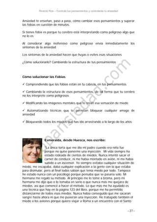 Ricardo Ros – Controla tus pensamientos y controlarás tu ansiedad
- 27 -
Ansiedad te enseñan, paso a paso, cómo cambiar esos pensamientos y superar
las fobias en cuestión de minutos.
Si tienes fobia es porque tu cerebro está interpretando como peligroso algo que
no lo es
Al considerar algo inofensivo como peligroso envía inmediatamente los
síntomas de la ansiedad
Los síntomas de la ansiedad hacen que huyas o evites esas situaciones
¿Cómo solucionarlo? Cambiando la estructura de tus pensamientos
Cómo solucionar las Fobias
 Comprendiendo que las fobias están en tu cabeza, en tus pensamientos
 Cambiando la estructura de esos pensamientos, de tal forma que tu cerebro
no los interprete como peligrosos
 Modificando las imágenes mentales que te crean esa sensación de miedo
 Automatizando técnicas que te permitan bloquear cualquier amago de
ansiedad
 Bloqueando todos los miedos que has ido arrastrando a lo largo de los años
Esmeralda, desde Huesca, nos escribe:
"La única torta que me dio mi padre cuando era niña fue
porque no quise ponerme una inyección. Mi vida siempre ha
estado rodeada de cientos de miedos. Nunca intenté sacar el
carnet de conducir, ni me había montado en avión, ni me había
subido a un ascensor. Yo siempre evitaba cualquier situación de
miedo, me escapaba, daba cualquier explicación a la gente con la que estaba
para disimular, pero al final todos sabían que tenía miedo por todo. Tampoco
he estado nunca con un psicólogo porque pensaba que se pasaría solo. Mi
hermana me regaló su método. Al principio me lo tomé a broma, pero mi
hermana me dijo que o lo tomaba en serio o que nunca más me quejara de
miedos, así que comencé a hacer el método. Lo que más me ha ayudado es
una técnica que hay en la página 123 del libro, porque me ha permitido
distanciarme de todos esos miedos. Nunca había conseguido que me sacaran
sangre hasta ahora ni que me pusieran una inyección. He trabajado también el
miedo a los aviones porque quiero viajar a Roma a un encuentro con el Santo
 