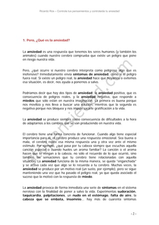 Ricardo Ros – Controla tus pensamientos y controlarás tu ansiedad
- 2 -
1. Pero, ¿Qué es la ansiedad?
La ansiedad es una respuesta que tenemos los seres humanos (y también los
animales) cuando nuestro cerebro comprueba que existe un peligro que pone
en riesgo nuestra vida.
Pero, ¿qué ocurre si nuestro cerebro interpreta como peligroso algo que es
inofensivo? Inmediatamente envía síntomas de ansiedad, como si el peligro
fuera real. Si existe un peligro real, la ansiedad hace que huyamos o evitemos
esa situación, es decir, nos ayuda a ponernos a salvo.
Podríamos decir que hay dos tipos de ansiedad: la ansiedad positiva, que es
consecuencia de peligros reales, y la ansiedad negativa, que responde a
miedos que sólo están en nuestra imaginación. La primera es buena porque
nos moviliza y nos lleva a buscar una solución, mientras que la segunda es
negativa porque nos bloquea y nos impide sacarle gratificación a la vida.
La ansiedad se produce siempre como consecuencia de dificultades a la hora
de adaptarnos a los cambios que se van produciendo en nuestra vida.
El cerebro tiene una forma concreta de funcionar. Cuando algo tiene especial
importancia para él, el cerebro produce una respuesta emocional. Sea buena o
mala, el cerebro repite esa misma respuesta una y otra vez ante el mismo
estímulo. Por ejemplo, ¿qué pasa por tu cabeza siempre que escuchas aquella
canción especial o cuando hueles un aroma familiar? La canción o el aroma
hacen que te vengan a la cabeza, no sólo el recuerdo de lo que ocurrió, sino
también las sensaciones que tu cerebro tiene relacionadas con aquella
situación. La ansiedad funciona de la misma manera, se queda "enganchada"
y se activa cada vez que algo se lo recuerda a tu cerebro. Muchas veces, la
ansiedad se produce por un motivo real (un susto, por ejemplo), pero se sigue
manteniendo una vez que ha pasado el peligro real, ya que queda asociado el
suceso que la motivó con la respuesta de miedo.
La ansiedad provoca de forma inmediata una serie de síntomas en el sistema
nervioso con la finalidad de poner a salvo la vida. Experimentas sudoración,
taquicardia, palpitaciones, un nudo en el estómago, falta de aire, la
cabeza que se embota, insomnio... hay más de cuarenta síntomas
 