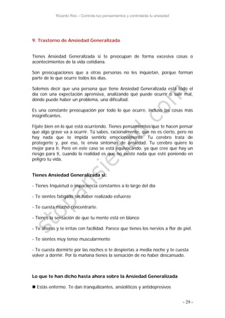 Ricardo Ros – Controla tus pensamientos y controlarás tu ansiedad
- 29 -
9. Trastorno de Ansiedad Generalizada
Tienes Ansiedad Generalizada si te preocupan de forma excesiva cosas o
acontecimientos de la vida cotidiana.
Son preocupaciones que a otras personas no les inquietan, porque forman
parte de lo que ocurre todos los días.
Solemos decir que una persona que tiene Ansiedad Generalizada está todo el
día con una expectación aprensiva, analizando qué puede ocurrir o salir mal,
dónde puede haber un problema, una dificultad.
Es una constante preocupación por todo lo que ocurre, incluso las cosas más
insignificantes.
Fíjate bien en lo que está ocurriendo. Tienes pensamientos que te hacen pensar
que algo grave va a ocurrir. Tú sabes, racionalmente, que no es cierto, pero no
hay nada que te impida sentirlo emocionalmente. Tu cerebro trata de
protegerte y, por eso, te envía síntomas de ansiedad. Tu cerebro quiere lo
mejor para ti. Pero en este caso se está equivocando, ya que cree que hay un
riesgo para ti, cuando la realidad es que no existe nada que esté poniendo en
peligro tu vida.
Tienes Ansiedad Generalizada si:
- Tienes Inquietud o impaciencia constantes a lo largo del día
- Te sientes fatigado sin haber realizado esfuerzo
- Te cuesta mucho concentrarte.
- Tienes la sensación de que tu mente está en blanco
- Te alteras y te irritas con facilidad. Parece que tienes los nervios a flor de piel.
- Te sientes muy tenso muscularmente
- Te cuesta dormirte por las noches o te despiertas a media noche y te cuesta
volver a dormir. Por la mañana tienes la sensación de no haber descansado.
Lo que te han dicho hasta ahora sobre la Ansiedad Generalizada
 Estás enfermo. Te dan tranquilizantes, ansiolíticos y antidepresivos
 