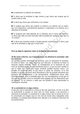 Ricardo Ros – Controla tus pensamientos y controlarás tu ansiedad
- 30 -
 Lo importante es eliminar los síntomas
 Te dicen que la ansiedad es algo crónico y que tienes que aceptar que la
tendrás toda tu vida
 Te dicen que tienes que enfrentarte a tus miedos
 Te explican que tienes que analizar tu infancia y la relación con tu madre,
que con relajaciones, pensamientos positivos o regresiones a la infancia vas a
solucionar la ansiedad
 Te aseguran que todo depende de tu voluntad, que te tienes que esforzar.
Te dicen que ellos ya están haciendo todo lo posible por ayudarte, pero que tú
"te resistes"
 Te dicen que necesitas acudir a terapia durante muchos meses o años y que
salir de la ansiedad es algo que te hará sufrir
Pero yo digo lo siguiente sobre la Ansiedad Generalizada
 No estás enfermo. Los tranquilizantes no eliminan la ansiedad, sólo
los síntomas
Las pastillas pueden amortiguar los síntomas, pero no solucionan la ansiedad.
Es como la fiebre, nos indica que hay una infección. Si eliminas la fiebre la
infección seguirá adelante. Tomar un tranquilizante en el momento de una
crisis de ansiedad puede ser algo beneficioso para ti. Lo que no tiene sentido es
que te digan que tienes que seguir tomando pastillas durante meses. Las
pastillas no evitan las crisis, lo que hacen es quitar los síntomas. Si te dan
pastillas es porque no tienen otras alternativas o por los grandes beneficios que
producen los tranquilizantes a las farmacéuticas. Posiblemente llevas años
tomando pastillas, pero tu ansiedad sigue ahí. Las investigaciones en las que se
dice que las pastillas curan la ansiedad están pagadas por los laboratorios que
las fabrican. Yo no conozco a nadie que una pastilla le haya solucionado su
trastorno de ansiedad.
 La ansiedad no es algo crónico
El que dice que la ansiedad es crónica lo dice por ignorancia. Si esto te lo dice
un profesional es porque no tiene idea de cómo ayudar a las personas a
solucionar la ansiedad. La ansiedad no es algo crónico, por lo menos yo no me
he encontrado con ningún caso en mis más de treinta años trabajando como
psicólogo. La ansiedad generalizada tiene solución si se cambia la estructura de
los pensamientos.
 