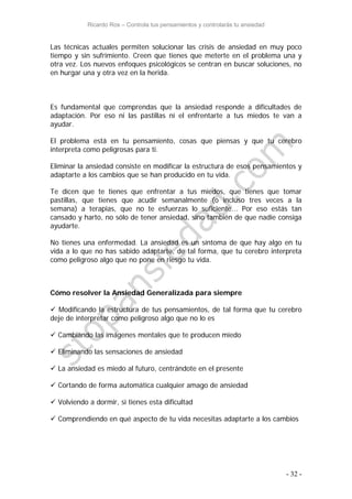 Ricardo Ros – Controla tus pensamientos y controlarás tu ansiedad
- 32 -
Las técnicas actuales permiten solucionar las crisis de ansiedad en muy poco
tiempo y sin sufrimiento. Creen que tienes que meterte en el problema una y
otra vez. Los nuevos enfoques psicológicos se centran en buscar soluciones, no
en hurgar una y otra vez en la herida.
Es fundamental que comprendas que la ansiedad responde a dificultades de
adaptación. Por eso ni las pastillas ni el enfrentarte a tus miedos te van a
ayudar.
El problema está en tu pensamiento, cosas que piensas y que tu cerebro
interpreta como peligrosas para ti.
Eliminar la ansiedad consiste en modificar la estructura de esos pensamientos y
adaptarte a los cambios que se han producido en tu vida.
Te dicen que te tienes que enfrentar a tus miedos, que tienes que tomar
pastillas, que tienes que acudir semanalmente (o incluso tres veces a la
semana) a terapias, que no te esfuerzas lo suficiente... Por eso estás tan
cansado y harto, no sólo de tener ansiedad, sino también de que nadie consiga
ayudarte.
No tienes una enfermedad. La ansiedad es un síntoma de que hay algo en tu
vida a lo que no has sabido adaptarte, de tal forma, que tu cerebro interpreta
como peligroso algo que no pone en riesgo tu vida.
Cómo resolver la Ansiedad Generalizada para siempre
 Modificando la estructura de tus pensamientos, de tal forma que tu cerebro
deje de interpretar como peligroso algo que no lo es
 Cambiando las imágenes mentales que te producen miedo
 Eliminando las sensaciones de ansiedad
 La ansiedad es miedo al futuro, centrándote en el presente
 Cortando de forma automática cualquier amago de ansiedad
 Volviendo a dormir, si tienes esta dificultad
 Comprendiendo en qué aspecto de tu vida necesitas adaptarte a los cambios
 