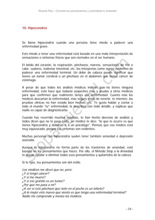 Ricardo Ros – Controla tus pensamientos y controlarás tu ansiedad
- 34 -
10. Hipocondría
Se llama hipocondría cuando una persona tiene miedo a padecer una
enfermedad grave.
Este miedo a tener una enfermedad está basado en una mala interpretación de
sensaciones o síntomas físicos que son normales en el ser humano.
El latido del corazón, la respiración, pinchazos, mareos, sensaciones de frío o
calor, sudores, malestar intestinal, etc. los interpretas como signos evidentes de
padecer una enfermedad terminal. Un dolor de cabeza puede significar que
tienes un tumor cerebral o un pinchazo en el abdomen que tienes cáncer de
estómago.
A pesar de que todos los análisis médicos indican que no tienes ninguna
enfermedad, esto hace que todavía sospeches más y acudas a otros médicos
para que confirmen que realmente tienes esa enfermedad. Cuanto más los
médicos descartan la enfermedad, más seguro estás de tenerla: te mienten, las
pruebas clínicas no han estado bien hechas, etc. Te gusta hablar y contar a
todo el mundo "tu" enfermedad, la describes con todo detalle, y explicas que
nadie es capaz de diagnosticarla.
Cuando has recorrido muchos médicos, te han hecho docenas de análisis y
todos dicen que no te pasa nada, un médico te dice: "lo que te ocurre es que
tienes hipocondría y deberías ir a un psicólogo". Piensas que ese médico está
muy equivocado, porque tus síntomas son evidentes.
Muchas personas con hipocondría suelen tener también ansiedad o depresión
asociada.
Aunque la hipocondría no forma parte de los trastornos de ansiedad, está
basada en los pensamientos que haces. Por ello, el Método Stop a la Ansiedad
te puede ayudar a eliminar todos esos pensamientos y quitártelos de la cabeza.
Si te fijas, tus pensamientos son del estilo:
Los médicos me dicen que no, pero:
¿Y si tengo cáncer?
¿Y si me muero?
¿Y si ese granito es un tumor?
¿Por qué me pasa a mí?
¿A ver si este pinchazo que noto en el pecho es un infarto?
¿A lo mejor este mareo que siento es que tengo una enfermedad terminal?
Nadie me comprende y menos los médicos
 