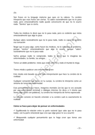 Ricardo Ros – Controla tus pensamientos y controlarás tu ansiedad
- 35 -
Etc.
Son frases en tu lenguaje materno que oyes en tu cabeza. Tu cerebro
interpreta que esas frases son ciertas. Tú sabes racionalmente que no te pasa
nada, pero emocionalmente nadie puede convencerte de que no te ocurre
nada. "Sientes" que es cierto.
Todos los médicos te dicen que no te pasa nada, pero es evidente que notas
emocionalmente que algo te pasa
Aunque sabes racionalmente que no te pasa nada, nadie es capaz de quitarte
esa sensación
Negar que te pasa algo, como hacen los médicos, no te soluciona el problema,
porque "sientes" emocionalmente que algo te ocurre, aunque "sabes"
racionalmente que no te pasa nada
Sufres porque nadie te comprende, todos te dicen que te imaginas las
enfermedades, tu familia, tus amigos...
Tienes un doble problema: notas que estás enfermo y todo el mundo lo niega.
Tienes miedo a padecer una enfermedad grave
Este miedo está basado en una mala interpretación que hace tu cerebro de la
realidad
Cualquier sensación que notas en tu cuerpo, tu cerebro lo interpreta como un
síntoma de tener una enfermedad
Esos pensamientos que haces, imágenes mentales (en las que te ves acosado
por una enfermedad terminal) o diálogos internos (te dices a ti mismo que
tienes algo grave con palabras), tu cerebro los interpreta de forma equivocada
La solución consiste en hacerle entender a tu cerebro cuál es exactamente la
realidad
Cómo se hace para dejar de pensar en enfermedades
 Equilibrando la relación entre tu parte racional (que sabe que no te pasa
nada), con tu parte emocional (que cree que algo grave te va a ocurrir)
 Bloqueando cualquier pensamiento que te haga creer que tienes una
enfermedad
 