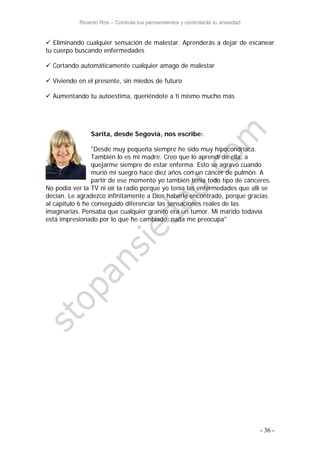 Ricardo Ros – Controla tus pensamientos y controlarás tu ansiedad
- 36 -
 Eliminando cualquier sensación de malestar. Aprenderás a dejar de escanear
tu cuerpo buscando enfermedades
 Cortando automáticamente cualquier amago de malestar
 Viviendo en el presente, sin miedos de futuro
 Aumentando tu autoestima, queriéndote a ti mismo mucho más
Sarita, desde Segovia, nos escribe:
"Desde muy pequeña siempre he sido muy hipocondríaca.
También lo es mi madre. Creo que lo aprendí de ella, a
quejarme siempre de estar enferma. Esto se agravó cuando
murió mi suegro hace diez años con un cáncer de pulmón. A
partir de ese momento yo también tenía todo tipo de cánceres.
No podía ver la TV ni oír la radio porque yo tenía las enfermedades que allí se
decían. Le agradezco infinitamente a Dios haberle encontrado, porque gracias
al capitulo 6 he conseguido diferenciar las sensaciones reales de las
imaginarias. Pensaba que cualquier granito era un tumor. Mi marido todavía
está impresionado por lo que he cambiado, nada me preocupa"
 