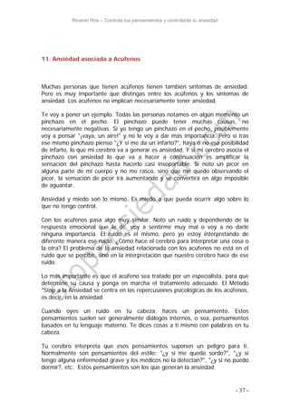 Ricardo Ros – Controla tus pensamientos y controlarás tu ansiedad
- 37 -
11. Ansiedad asociada a Acúfenos
Muchas personas que tienen acúfenos tienen también síntomas de ansiedad.
Pero es muy importante que distingas entre los acúfenos y los síntomas de
ansiedad. Los acúfenos no implican necesariamente tener ansiedad.
Te voy a poner un ejemplo. Todas las personas notamos en algún momento un
pinchazo en el pecho. El pinchazo puede tener muchas causas, no
necesariamente negativas. Si yo tengo un pinchazo en el pecho, posiblemente
voy a pensar "¡vaya, un aire!" y no le voy a dar más importancia. Pero si tras
ese mismo pinchazo pienso "¿Y si me da un infarto?", haya o no esa posibilidad
de infarto, lo que mi cerebro va a generar es ansiedad. Y si mi cerebro asocia el
pinchazo con ansiedad lo que va a hacer a continuación es amplificar la
sensación del pinchazo hasta hacerlo casi insoportable. Si noto un picor en
alguna parte de mi cuerpo y no me rasco, sino que me quedo observando el
picor, la sensación de picor irá aumentando y se convertirá en algo imposible
de aguantar.
Ansiedad y miedo son lo mismo. Es miedo a que pueda ocurrir algo sobre lo
que no tengo control.
Con los acúfenos pasa algo muy similar. Noto un ruido y dependiendo de la
respuesta emocional que le dé, voy a sentirme muy mal o voy a no darle
ninguna importancia. El ruido es el mismo, pero yo estoy interpretando de
diferente manera ese ruido. ¿Cómo hace el cerebro para interpretar una cosa o
la otra? El problema de la ansiedad relacionada con los acúfenos no está en el
ruido que se percibe, sino en la interpretación que nuestro cerebro hace de ese
ruido.
Lo más importante es que el acúfeno sea tratado por un especialista, para que
determine su causa y ponga en marcha el tratamiento adecuado. El Método
"Stop a la Ansiedad se centra en las repercusiones psicológicas de los acúfenos,
es decir, en la ansiedad.
Cuando oyes un ruido en tu cabeza, haces un pensamiento. Estos
pensamientos suelen ser generalmente diálogos internos, o sea, pensamientos
basados en tu lenguaje materno. Te dices cosas a ti mismo con palabras en tu
cabeza.
Tu cerebro interpreta que esos pensamientos suponen un peligro para ti.
Normalmente son pensamientos del estilo: "¿y si me quedo sordo?", "¿y si
tengo alguna enfermedad grave y los médicos no la detectan?", "¿y si no puedo
dormir?, etc. Estos pensamientos son los que generan la ansiedad.
 