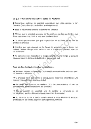 Ricardo Ros – Controla tus pensamientos y controlarás tu ansiedad
- 38 -
Lo que te han dicho hasta ahora sobre los Acúfenos
 Como tienes síntomas de ansiedad y consideran que estás enfermo, te dan
fármacos (tranquilizantes, ansiolíticos y antidepresivos)
 Todo el tratamiento consiste en eliminar los síntomas
 Afirman que la ansiedad generada por los acúfenos es algo que tendrás que
llevar, como una cruz, toda tu vida, que es algo crónico
 Te dicen que no saben por qué se producen los acúfenos ni por qué se
produce la ansiedad
 Insisten que todo depende de tu fuerza de voluntad, que te tienes que
esforzar, porque ellos ya están haciendo todo lo posible por ayudarte, pero que
tú "te resistes"
 Te convencen que necesitas ir a terapia durante mucho tiempo y que para
bloquear las crisis de la ansiedad tendrás que pasarlo mal
Pero yo digo lo siguiente sobre los acúfenos:
 No tienes ninguna enfermedad. Los tranquilizantes quitan los síntomas, pero
no eliminan la ansiedad
 La ansiedad no es algo crónico si consigues que tu cerebro entienda que una
cosa son los acúfenos y otra la ansiedad
 No tienes que cambiar tu conducta, sino tus pensamientos. Es en tus
pensamientos donde está la clave del problema.
 No es cuestión de voluntad, sino de cambiar la estructura de los
pensamientos que te están produciendo esas crisis de ansiedad
 No necesitas acudir a terapia durante meses o años. Eliminar la ansiedad
producida por los tinnitus se puede conseguir sin sufrimiento
 