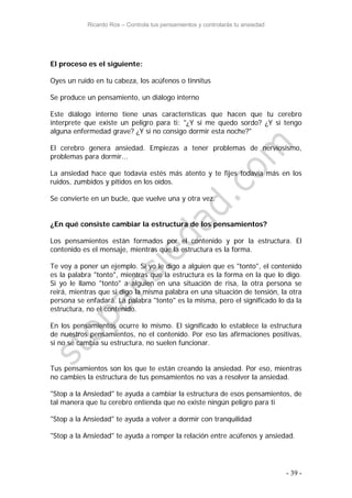 Ricardo Ros – Controla tus pensamientos y controlarás tu ansiedad
- 39 -
El proceso es el siguiente:
Oyes un ruido en tu cabeza, los acúfenos o tinnitus
Se produce un pensamiento, un diálogo interno
Este diálogo interno tiene unas características que hacen que tu cerebro
interprete que existe un peligro para ti: "¿Y si me quedo sordo? ¿Y si tengo
alguna enfermedad grave? ¿Y si no consigo dormir esta noche?"
El cerebro genera ansiedad. Empiezas a tener problemas de nerviosismo,
problemas para dormir...
La ansiedad hace que todavía estés más atento y te fijes todavía más en los
ruidos, zumbidos y pitidos en los oídos.
Se convierte en un bucle, que vuelve una y otra vez.
¿En qué consiste cambiar la estructura de los pensamientos?
Los pensamientos están formados por el contenido y por la estructura. El
contenido es el mensaje, mientras que la estructura es la forma.
Te voy a poner un ejemplo. Si yo le digo a alguien que es "tonto", el contenido
es la palabra "tonto", mientras que la estructura es la forma en la que lo digo.
Si yo le llamo "tonto" a alguien en una situación de risa, la otra persona se
reirá, mientras que si digo la misma palabra en una situación de tensión, la otra
persona se enfadará. La palabra "tonto" es la misma, pero el significado lo da la
estructura, no el contenido.
En los pensamientos ocurre lo mismo. El significado lo establece la estructura
de nuestros pensamientos, no el contenido. Por eso las afirmaciones positivas,
si no se cambia su estructura, no suelen funcionar.
Tus pensamientos son los que te están creando la ansiedad. Por eso, mientras
no cambies la estructura de tus pensamientos no vas a resolver la ansiedad.
"Stop a la Ansiedad" te ayuda a cambiar la estructura de esos pensamientos, de
tal manera que tu cerebro entienda que no existe ningún peligro para ti
"Stop a la Ansiedad" te ayuda a volver a dormir con tranquilidad
"Stop a la Ansiedad" te ayuda a romper la relación entre acúfenos y ansiedad.
 