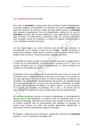 Ricardo Ros – Controla tus pensamientos y controlarás tu ansiedad
- 40 -
12. Tratamiento de la Ansiedad
Para tratar la ansiedad, la mayor parte de los médicos recetan tranquilizantes
o mezclan sedantes y estimulantes. Los fármacos no curan la ansiedad, sólo
quitan los síntomas. No conozco a nadie que haya podido superar su ansiedad
sólo tomando tranquilizantes. Pero los tranquilizantes, además de no curar la
ansiedad, provocan dos nuevos problemas: crean dependencia (no puedes
dejar de tomar el medicamento) y tolerancia (cada vez necesitas más dosis
para conseguir calmar los síntomas) La mezcla de algunos fármacos llega a
crear verdaderas cocteleras humanas.
¿Te has fijado alguna vez cómo hacemos para pensar? Nos ponemos en
comunicación con el mundo a través de los sentidos. También pensamos a
través de los sentidos: vemos oímos o sentimos cosas en nuestro interior. No es
posible sentir sin pensar. Primero pensamos y después sentimos.
La ansiedad se produce porque el cerebro interpreta que hay un peligro para ti
a través de tus pensamientos. Si piensas que el ascensor se va a caer y tu
cerebro interpreta que es verdad, inmediatamente te enviará síntomas de
ansiedad. A mí también me pasaría.
El problema está en que algunos de los pensamientos que tienes, los haces de
tal manera, que tu cerebro interpreta cosas que no son reales. Si mi cerebro se
cree que algo grave va a ocurrir pone en marcha mecanismos de defensa (la
ansiedad). Este pensamiento desencadenante del proceso de ansiedad puede
ser una imagen mental (de ti mismo o de otra persona o situación), un sonido
(tu propia voz, las palabras de alguien, un ruido o música...), o una sensación
en el cuerpo (un cosquilleo, un pinchazo, frio o calor...). El secreto está en
saber cambiar la interpretación que el cerebro hace de estos pensamientos.
Mi método exclusivo consiste en técnicas comprobadas y extremadamente
eficaces que he ido adaptando a lo largo de más de veinticinco años en mi
consulta de psicólogo. Aprenderás las técnicas para cambiar la forma en la que
tu cerebro responde ante los pensamientos que producen la ansiedad. He
escrito estas técnicas de forma que puedas aprenderlas rápidamente y
practicarlas de forma habitual para superar la ansiedad.
Mi método, a diferencia de los fármacos, respeta las reacciones de ansiedad
positivas, o sea, en situaciones de peligro real.
 