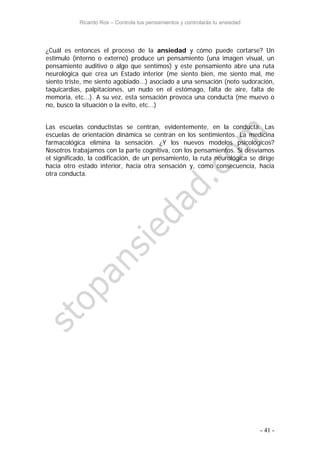 Ricardo Ros – Controla tus pensamientos y controlarás tu ansiedad
- 41 -
¿Cuál es entonces el proceso de la ansiedad y cómo puede cortarse? Un
estímulo (interno o externo) produce un pensamiento (una imagen visual, un
pensamiento auditivo o algo que sentimos) y este pensamiento abre una ruta
neurológica que crea un Estado interior (me siento bien, me siento mal, me
siento triste, me siento agobiado...) asociado a una sensación (noto sudoración,
taquicardias, palpitaciones, un nudo en el estómago, falta de aire, falta de
memoria, etc...). A su vez, esta sensación provoca una conducta (me muevo o
no, busco la situación o la evito, etc...)
Las escuelas conductistas se centran, evidentemente, en la conducta. Las
escuelas de orientación dinámica se centran en los sentimientos. La medicina
farmacológica elimina la sensación. ¿Y los nuevos modelos psicológicos?
Nosotros trabajamos con la parte cognitiva, con los pensamientos. Si desviamos
el significado, la codificación, de un pensamiento, la ruta neurológica se dirige
hacia otro estado interior, hacia otra sensación y, como consecuencia, hacia
otra conducta.
 
