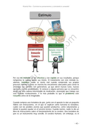 Ricardo Ros – Controla tus pensamientos y controlarás tu ansiedad
- 42 -
Por eso mi método es tan efectivo y tan rápido en sus resultados, porque
rompemos la cadena desde sus inicios. El tratamiento con este método es,
además, indoloro: nadie se siente mal cuando comprende sus propios
procesos internos y pone en marcha los mecanismos adecuados para cortar la
ansiedad. Los cambios son generativos, ya que abren nuevas rutas, nuevas
opciones, nuevas posibilidades. Si conoces a alguna persona que se encuentre
dentro de esta cadena interminable de medicación, aconséjale que trabaje con
este método revolucionario. Y lo más probable es que el problema esté
resuelto antes de lo imaginable.
Cuando compras una tostadora de pan, junto con el aparato te dan un pequeño
folleto con instrucciones, en el que te explican cómo funciona la tostadora,
cuáles son las posibles averías que pueden producirse, cómo solucionarlas y
dónde te pueden ayudar en el servicio técnico. Cuando naciste, nadie te dio un
libro de instrucciones sobre el funcionamiento de tu cerebro. Una tostadora de
pan es un instrumento muy sencillo. El cerebro humano, sin embargo, es el
 