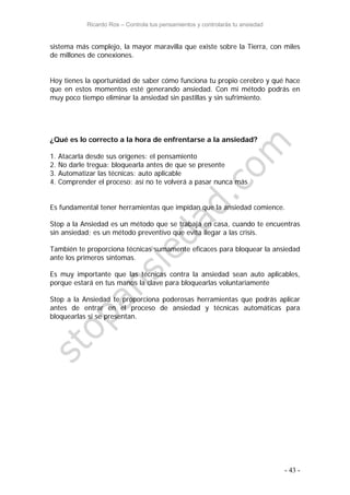 Ricardo Ros – Controla tus pensamientos y controlarás tu ansiedad
- 43 -
sistema más complejo, la mayor maravilla que existe sobre la Tierra, con miles
de millones de conexiones.
Hoy tienes la oportunidad de saber cómo funciona tu propio cerebro y qué hace
que en estos momentos esté generando ansiedad. Con mi método podrás en
muy poco tiempo eliminar la ansiedad sin pastillas y sin sufrimiento.
¿Qué es lo correcto a la hora de enfrentarse a la ansiedad?
1. Atacarla desde sus orígenes: el pensamiento
2. No darle tregua: bloquearla antes de que se presente
3. Automatizar las técnicas: auto aplicable
4. Comprender el proceso: así no te volverá a pasar nunca más
Es fundamental tener herramientas que impidan que la ansiedad comience.
Stop a la Ansiedad es un método que se trabaja en casa, cuando te encuentras
sin ansiedad; es un método preventivo que evita llegar a las crisis.
También te proporciona técnicas sumamente eficaces para bloquear la ansiedad
ante los primeros síntomas.
Es muy importante que las técnicas contra la ansiedad sean auto aplicables,
porque estará en tus manos la clave para bloquearlas voluntariamente
Stop a la Ansiedad te proporciona poderosas herramientas que podrás aplicar
antes de entrar en el proceso de ansiedad y técnicas automáticas para
bloquearlas si se presentan.
 