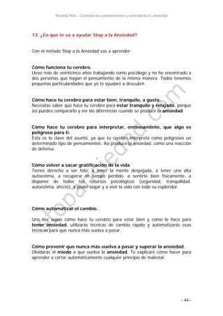 Ricardo Ros – Controla tus pensamientos y controlarás tu ansiedad
- 44 -
13. ¿En qué te va a ayudar Stop a la Ansiedad?
Con el método Stop a la Ansiedad vas a aprender:
Cómo funciona tu cerebro.
Llevo más de veinticinco años trabajando como psicólogo y no he encontrado a
dos personas que hagan el pensamiento de la misma manera. Todos tenemos
pequeñas particularidades que yo te ayudaré a descubrir.
Cómo hace tu cerebro para estar bien, tranquilo, a gusto.
Necesitas saber qué hace tu cerebro para estar tranquilo y relajado, porque
así puedes compararlo y ver las diferencias cuando se produce la ansiedad.
Cómo hace tu cerebro para interpretar, erróneamente, que algo es
peligroso para ti.
Esta es la clave del asunto, ya que tu cerebro interpreta como peligrosos un
determinado tipo de pensamientos. Así produce la ansiedad, como una reacción
de defensa.
Cómo volver a sacar gratificación de la vida
Tienes derecho a ser feliz, a tener la mente despejada, a tener una alta
autoestima, a recuperar el tiempo perdido, a sentirte bien físicamente, a
disponer de todos tus recursos psicológicos (seguridad, tranquilidad,
autoestima, afecto), a poder viajar y a vivir la vida con todo su esplendor.
Cómo automatizar el cambio.
Una vez sepas cómo hace tu cerebro para estar bien y cómo lo hace para
tener ansiedad, utilizarás técnicas de cambio rápido y automatizarás esas
técnicas para que nunca más vuelva a pasar.
Cómo prevenir que nunca más vuelva a pasar y superar la ansiedad.
Olvidarás el miedo a que vuelva la ansiedad. Te explicaré cómo hacer para
aprender a cortar automáticamente cualquier principio de malestar.
 