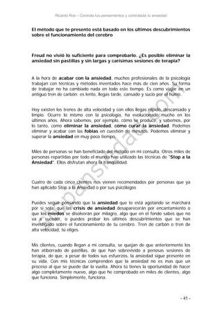 Ricardo Ros – Controla tus pensamientos y controlarás tu ansiedad
- 45 -
El método que te presento está basado en los últimos descubrimientos
sobre el funcionamiento del cerebro
Freud no vivió lo suficiente para comprobarlo. ¿Es posible eliminar la
ansiedad sin pastillas y sin largas y carísimas sesiones de terapia?
A la hora de acabar con la ansiedad, muchos profesionales de la psicología
trabajan con técnicas y métodos inventados hace más de cien años. Su forma
de trabajar no ha cambiado nada en todo este tiempo. Es como viajar en un
antiguo tren de carbón: es lento, llegas tarde, cansado y sucio por el humo.
Hoy existen los trenes de alta velocidad y con ellos llegas rápido, descansado y
limpio. Ocurre lo mismo con la psicología, ha evolucionado mucho en los
últimos años. Ahora sabemos, por ejemplo, cómo se produce, y sabemos, por
lo tanto, como eliminar la ansiedad, cómo curar la ansiedad. Podemos
eliminar y acabar con las fobias en cuestión de minutos. Podemos eliminar y
superar la ansiedad en muy poco tiempo.
Miles de personas se han beneficiado del método en mi consulta. Otros miles de
personas repartidas por todo el mundo han utilizado las técnicas de "Stop a la
Ansiedad". Ellos disfrutan ahora la tranquilidad.
Cuatro de cada cinco clientes nos vienen recomendados por personas que ya
han aplicado Stop a la Ansiedad o por sus psicólogos
Puedes seguir pensando que la ansiedad que te está agotando se marchará
por sí sola, que las crisis de ansiedad desaparecerán por encantamiento o
que los miedos se disolverán por milagro, algo que en el fondo sabes que no
va a suceder, o puedes probar los últimos descubrimientos que se han
investigado sobre el funcionamiento de tu cerebro. Tren de carbón o tren de
alta velocidad, tú eliges.
Mis clientes, cuando llegan a mi consulta, se quejan de que anteriormente los
han atiborrado de pastillas, de que han sobrevivido a penosas sesiones de
terapia, de que, a pesar de todos sus esfuerzos, la ansiedad sigue presente en
su vida. Con mis técnicas comprenden que la ansiedad no es mas que un
proceso al que se puede dar la vuelta. Ahora tú tienes la oportunidad de hacer
algo completamente nuevo, algo que he comprobado en miles de clientes, algo
que funciona. Simplemente, funciona.
 