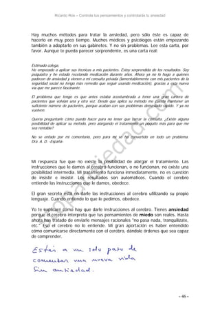 Ricardo Ros – Controla tus pensamientos y controlarás tu ansiedad
- 46 -
Hay muchos métodos para tratar la ansiedad, pero sólo éste es capaz de
hacerlo en muy poco tiempo. Muchos médicos y psicólogos están empezando
también a adoptarlo en sus gabinetes. Y no sin problemas. Lee esta carta, por
favor. Aunque te pueda parecer sorprendente, es una carta real:
Estimado colega,
He empezado a aplicar sus técnicas a mis pacientes. Estoy sorprendida de los resultados. Soy
psiquiatra y he estado recetando medicación durante años. Ahora ya no lo hago a quienes
padecen de ansiedad y vienen a mi consulta privada (lamentablemente con mis pacientes de la
seguridad social no tengo más remedio que seguir usando medicación), gracias a esta nueva
vía que me parece fascinante.
El problema que tengo es que antes estaba acostumbrada a tener una gran cartera de
pacientes que volvían una y otra vez. Desde que aplico su método me cuesta mantener un
suficiente número de pacientes, porque acaban con sus problemas demasiado rápido. Y ya no
vuelven.
Quería preguntarle cómo puedo hacer para no tener que cerrar la consulta. ¿Existe alguna
posibilidad de aplicar su método, pero alargando el tratamiento un poquito más para que me
sea rentable?
No se enfade por mi comentario, pero para mí se ha convertido en todo un problema.
Dra. A. D. -España-
Mi respuesta fue que no existe la posibilidad de alargar el tratamiento. Las
instrucciones que le damos al cerebro funcionan, o no funcionan, no existe una
posibilidad intermedia. Mi tratamiento funciona inmediatamente, no es cuestión
de insistir e insistir. Los resultados son automáticos. Cuando el cerebro
entiende las instrucciones que le damos, obedece.
El gran secreto está en darle las instrucciones al cerebro utilizando su propio
lenguaje. Cuando entiende lo que le pedimos, obedece.
Yo te explicaré cómo hay que darle instrucciones al cerebro. Tienes ansiedad
porque el cerebro interpreta que tus pensamientos de miedo son reales. Hasta
ahora has tratado de enviarle mensajes racionales "no pasa nada, tranquilízate,
etc." Eso el cerebro no lo entiende. Mi gran aportación es haber entendido
cómo comunicarse directamente con el cerebro, dándole órdenes que sea capaz
de comprender.
 