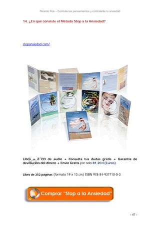 Ricardo Ros – Controla tus pensamientos y controlarás tu ansiedad
- 47 -
14. ¿En qué consiste el Método Stop a la Ansiedad?
stopansiedad.com/
Libro + 6 CD de audio + Consulta tus dudas gratis + Garantía de
devolución del dinero + Envío Gratis por solo 81,20 €(Euros).
Libro de 352 páginas (formato 19 x 13 cm) ISBN 978-84-937710-0-3
 