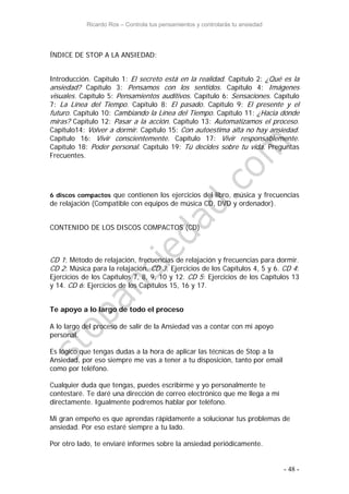 Ricardo Ros – Controla tus pensamientos y controlarás tu ansiedad
- 48 -
ÍNDICE DE STOP A LA ANSIEDAD:
Introducción. Capítulo 1: El secreto está en la realidad. Capítulo 2: ¿Qué es la
ansiedad? Capítulo 3: Pensamos con los sentidos. Capítulo 4: Imágenes
visuales. Capítulo 5: Pensamientos auditivos. Capítulo 6: Sensaciones. Capítulo
7: La Línea del Tiempo. Capítulo 8: El pasado. Capítulo 9: El presente y el
futuro. Capítulo 10: Cambiando la Línea del Tiempo. Capítulo 11: ¿Hacia dónde
miras? Capítulo 12: Pasar a la acción. Capítulo 13: Automatizamos el proceso.
Capítulo14: Volver a dormir. Capítulo 15: Con autoestima alta no hay ansiedad.
Capítulo 16: Vivir conscientemente. Capítulo 17: Vivir responsablemente.
Capítulo 18: Poder personal. Capítulo 19: Tú decides sobre tu vida. Preguntas
Frecuentes.
6 discos compactos que contienen los ejercicios del libro, música y frecuencias
de relajación (Compatible con equipos de música CD, DVD y ordenador).
CONTENIDO DE LOS DISCOS COMPACTOS (CD)
CD 1: Método de relajación, frecuencias de relajación y frecuencias para dormir.
CD 2: Música para la relajación. CD 3: Ejercicios de los Capítulos 4, 5 y 6. CD 4:
Ejercicios de los Capítulos 7, 8, 9, 10 y 12. CD 5: Ejercicios de los Capítulos 13
y 14. CD 6: Ejercicios de los Capítulos 15, 16 y 17.
Te apoyo a lo largo de todo el proceso
A lo largo del proceso de salir de la Ansiedad vas a contar con mi apoyo
personal.
Es lógico que tengas dudas a la hora de aplicar las técnicas de Stop a la
Ansiedad, por eso siempre me vas a tener a tu disposición, tanto por email
como por teléfono.
Cualquier duda que tengas, puedes escribirme y yo personalmente te
contestaré. Te daré una dirección de correo electrónico que me llega a mí
directamente. Igualmente podremos hablar por teléfono.
Mi gran empeño es que aprendas rápidamente a solucionar tus problemas de
ansiedad. Por eso estaré siempre a tu lado.
Por otro lado, te enviaré informes sobre la ansiedad periódicamente.
 