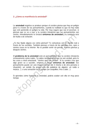 Ricardo Ros – Controla tus pensamientos y controlarás tu ansiedad
- 4 -
2. ¿Cómo se manifiesta la ansiedad?
La ansiedad negativa se produce porque el cerebro piensa que hay un peligro
para ti a través de tus pensamientos, cuando la realidad es que no hay nada
que esté poniendo en peligro tu vida. Por muy seguro que sea el ascensor, si
piensas que se va a caer y tu cerebro interpreta que tus pensamientos son
ciertos, inmediatamente te enviará síntomas de ansiedad y tu conducta será
de huída o de evitación.
¿Te has fijado alguna vez cómo piensas? Te comunicas con el mundo real a
través de tus sentidos. También piensas a través de los sentidos: ves, oyes o
sientes cosas en tu interior. No es posible sentir sin pensar. Primero piensas y
después sientes.
El problema de la ansiedad está en pensamientos que tu cerebro interpreta
erróneamente como reales. Tú sabes racionalmente que no son verdad, pero te
los crees a nivel emocional, "sientes que son verdad". Si tu cerebro cree que
algo grave va a suceder, empieza a enviar síntomas de ansiedad. Ese
pensamiento puede ser una imagen mental (de ti mismo o de otra persona o
situación), un sonido (tu propia voz, las palabras de alguien, un ruido o
música...), o una sensación en el cuerpo (un cosquilleo, frío o calor...)
Si aprendes cómo funciona tu ansiedad, podrás acabar con ella en muy poco
tiempo
 