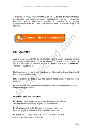 Ricardo Ros – Controla tus pensamientos y controlarás tu ansiedad
- 50 -
"Reflecting On Ideals, Relaxation Music" es un CD de más de sesenta minutos
de duración, con quince canciones realizadas con ritmos y frecuencias
especiales, que te ayudarán a relajarte sin esfuerzo. Y lo recibirás
completamente GRATIS como complemento ideal al método Stop a la
Ansiedad.
En resumen,
¿Vas a seguir dependiendo de las pastillas? ¿Vas a seguir asistiendo semana
tras semana a agotadoras y carísimas sesiones? El método que te presento ha
ayudado ya a miles de personas de todo el mundo a acabar con la ansiedad.
También te ayudará a ti.
El método que te presento está basado en los últimos descubrimientos sobre el
funcionamiento del cerebro.
Esto es diferente de todo lo que has probado hasta ahora. Y funciona, te lo
aseguro.
Es fácil empezar una nueva vida sin ansiedad. Vuelve a ser el dueño de tu vida.
Simplemente pulsa abajo.
El Método Stop a la Ansiedad:
Es rápido. Los resultados se notan inmediatamente, en minutos
Ataca la ansiedad desde sus orígenes: el pensamiento
Es efectivo. Al aplicar las técnicas, la ansiedad se disuelve
No le da tregua: la bloquea antes o cuando se presenta
Es duradero. Te hace comprender el proceso de la ansiedad
Así no te volverá a pasar nunca más
 