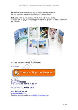 Ricardo Ros – Controla tus pensamientos y controlarás tu ansiedad
- 51 -
Es sencillo. Las técnicas son muy fáciles de entender y aplicar
Las técnicas automatizan los resultados. Es auto aplicable
Es barato. Si lo comparas con un tratamiento de meses o años
Cuentas con el apoyo del Psicólogo Ricardo Ros: puedes escribirle o llamarle
por teléfono
¿Cómo conseguir Stop a la Ansiedad?
En Internet:
Por teléfono:
España 948 065020
Internacional: 00 34 948 06 50 20
Por Fax: (00 34) 948 06 50 24
Más información en:
stopansiedad.com/
También puedes escribirnos: magalian@magalian.com
 