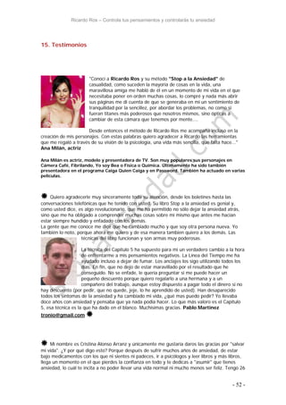 Ricardo Ros – Controla tus pensamientos y controlarás tu ansiedad
- 52 -
15. Testimonios
"Conocí a Ricardo Ros y su método "Stop a la Ansiedad" de
casualidad, como suceden la mayoría de cosas en la vida, una
maravillosa amiga me habló de él en un momento de mi vida en el que
necesitaba poner en orden muchas cosas, lo compré y nada más abrir
sus páginas me di cuenta de que se generaba en mi un sentimiento de
tranquilidad por la sencillez, por abordar los problemas, no como si
fueran titanes más poderosos que nosotros mismos, sino ópticas a
cambiar de esta cámara que tenemos por mente....
Desde entonces el método de Ricardo Ros me acompaña incluso en la
creación de mis personajes. Con estas palabras quiero agradecer a Ricardo las herramientas
que me regaló a través de su visión de la psicología, una vida más sencilla, que falta hace..."
Ana Milán, actriz
Ana Milán es actriz, modelo y presentadora de TV. Son muy populares sus personajes en
Cámera Café, Fibrilando, Yo soy Bea o Física o Química. Últimamente ha sido también
presentadora en el programa Caiga Quien Caiga y en Password. También ha actuado en varias
películas.
 Quiero agradecerle muy sinceramente toda su atención, desde los boletines hasta las
conversaciones telefónicas que he tenido con usted. Su libro Stop a la ansiedad es genial y,
como usted dice, es algo revolucionario, que me ha permitido no sólo dejar la ansiedad atrás,
sino que me ha obligado a comprender muchas cosas sobre mi mismo que antes me hacian
estar siempre hundido y enfadado con los demás.
La gente que me conoce me dice que he cambiado mucho y que soy otra persona nueva. Yo
también lo noto, porque ahora me quiero y de esa manera tambien quiero a los demás. Las
técnicas del libro funcionan y son armas muy poderosas.
La técnica del Capítulo 5 ha supuesto para mi un verdadero cambio a la hora
de enfrentarme a mis pensamientos negativos. La Línea del Tiempo me ha
ayudado incluso a dejar de fumar. Los anclajes los sigo utilizando todos los
días. En fin, que no dejo de estar maravillado por el resultado que he
conseguido. No se enfade, le quería preguntar si me puede hacer un
pequeño descuento porque quiero regalarlo a una hermana y a un
compañero del trabajo, aunque estoy dispuesto a pagar todo el dinero si no
hay descuento (por pedir, que no quede, jeje, lo he aprendido de usted). Han desaparecido
todos los síntomas de la ansiedad y ha cambiado mi vida, ¿qué mas puedo pedir? Yo llevaba
doce años con ansiedad y pensaba que ya nada podia hacer. Lo que más valoro es el Capítulo
5, esa técnica es la que ha dado en el blanco. Muchísimas gracias. Pablo Martinez
tronio@gmail.com 
 Mi nombre es Cristina Alonso Arranz y únicamente me gustaría daros las gracias por "salvar
mi vida". ¿Y por qué digo esto? Porque después de sufrir muchos años de ansiedad, de estar
bajo medicamentos con los que ni sientes ni padeces, ir a psicólogos y leer libros y más libros,
llega un momento en el que pierdes la confianza en todo y te dedicas a "asumir" que tienes
ansiedad, lo cuál te incita a no poder llevar una vida normal ni mucho menos ser feliz. Tengo 26
 