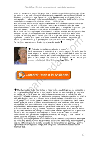 Ricardo Ros – Controla tus pensamientos y controlarás tu ansiedad
- 53 -
años, soy una persona extrovertida y muy alegre, sociable, emprendedora, activa..., pero llega
un punto en el que todo esto queda bajo una manta muy pesada, una manta que te impide ser
tú misma, que te hace no tener fuerzas para luchar. Decidí comprar vuestro método a la
desesperada... ¿y sabes qué? me has devuelto la ilusión... he vuelto a decidir luchar, a pensar
que esto tiene solución y que está en mí misma... y puedo hacerlo...
Para sincerarme completamente, me gustaría decir que mi primera impresión fue pensar que
era demasiado caro y que sería un libro más... pero doy gracias y mil gracias por haber
invertido ese dinero, porque lo he hecho en MI MISMA, y ahora... me parece muy barato... ¡¡mi
psicólogo cobra 60 Euros la hora!! De verdad, gracias por hacerme ver una salida...
Es un placer para mí que publiques mi testimonio e incluso mi dirección de correo por si puedo
motivar a alguien a que compre este libro, porque yo tambien tuve muchas dudas sobre
comprar por internet y siempre piensas que publican lo que ellos mismos escriben. Estoy tan
agradecida... Además de la rápidez en el envío, tu interés, los boletines... es perfecto, de
verdad, ayuda muchisimo, y se que hay gente que como yo necesita esta ayuda.
Te mando un abrazo enorme, Gracias, de corazón, Un saludo 
 "Sólo sabe qué es la ansiedad quien la padece"
No le deseo padecer ansiedad ni a mi mayor enemigo. No podía salir de
casa, no podía ir a lugares públicos, no me atrevía a montar en ascensor ni
en transportes públicos. Sólo me encontraba bien en mi propia casa, así que
poco a poco reduje mis actividades al mínimo. Muchas gracias por
devolverme la libertad. Irina Keller, Santiago -Chile- 
 Muy Buenos días Doctor Ricardo Ros, no había vuelto a escribirle porque me había dicho a
mi misma que la próxima vez que lo hiciera sería el día que me encontrase bien del todo, pero
en realidad me moria de ganas por contarle mis nuevos avances con su metodo Stop a la
Ansiedad. Creo según mi evaluación personal que estoy en un noventa por ciento y eso significa
vida, vida gracias a usted, si, sí, al saber aplicar su inteligencia para beneficio de otros que
como yo tanto lo necesitaba, y por ello nunca me cansaré de decirle gracias por existir. Ahora
mismo mi pasado está en el pasado, mi presente hermoso y en acción, mi futuro donde debe
estar pues no se lo que en el futuro ocurrirá. Mi apetito normal he aprendido a comer y
especialmente a dormir a la hora índicada y a no hacer siestas todas estás cosas significan
tranquilidad que hoy día tengo y entiendo como lo más importante en un ser humano, ya que
yo asociaba tranquilidad con tener para una cantidad X para una vejez tranquila, se que la vida
es vivir el día a día sin pensar mas allá porque la verdad es que del futuro no sabemos
absolutamente nada, por ende mi tranquilidad son mi hija, mi trabajo y STOP A LA ANSIEDAD
son las cosas más importante en mi presente díario.
Cuándo leí y escuché por primera vez los capítulos de la autoestima comprendi que la tenía por
los suelos, hoy día escuchándolo he aprendido a recuperar mi autoestima y me siento grande y
especial y diferente pues mi rostro ha cambiado, me siento feliz por ser quién soy o quién he
aprendido a ser con el paso del tiempo, todo ello gracias a Stop a la ansiedad del doctor
RICARDO ROS.
 