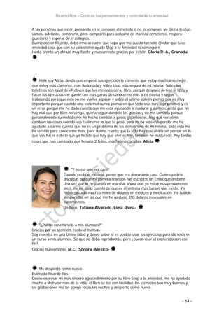 Ricardo Ros – Controla tus pensamientos y controlarás tu ansiedad
- 54 -
A las personas que estén pensando en si compran el método o no lo compran, yo Gloria le digo,
vamos, adelante, comprarlo, pero comprarlo para aplicarlo de manera consciente, no para
guardarlo y esperar de él milagros.
Bueno doctor Ricardo, debo irme al curro, que sepa que me queda tan sólo olvidar que tuve
ansiedad cosa que con su valiosísima ayuda Stop a la Ansiedad lo conseguiré.
Hasta pronto un abrazo muy fuerte y nuevamente gracias por existir. Gloria R. A., Granada

 Hola soy Alicia, desde que empecé sus ejercicios le comento que estoy muchisimo mejor,
que estoy más contenta, más ilusionada y sobre todo más segura de mi misma. Sobre los
boletines son igual de efectivos que los metodos de su libro, porque despues de leer el libro y
hacer los ejercicios me quedé con más ganas de conocerme más a mi misma y seguir
trabajando para que esto no me vuelva a pasar y sobre el ultimo boletin pienso que es muy
importante porque cuando una esta mal nunca piensa en que todo eso, hay algo positivo y es
un error porque me he dado cuenta que me esta ayudando a madurar y darme cuenta que no
hay mal que por bien no venga, queria seguir dandole las gracias y no me cansaria porque
personalmente su metodo me ha hecho cambiar a pasos gigantescos, hay que ver cómo
cambian las cosas cuando ves realmente lo que te pasa, para mi ha sido estupendo, me ha
ayudado a darme cuenta que no es un problema de los demas sino de mi misma, todo esto me
ha servido para conocerme más, para darme cuenta que la vida hay que vivirla sin pensar en lo
que vas hacer o de lo que ya hiciste que hay que vivir el hoy, tambien he madurado, hay tantas
cosas que han cambiado que llenaria 2 folios, muchisimas gracias. Alicia 
 "Y pensé que era caro"
Cuando recibí el método, pensé que era demasiado caro. Quiero pedirle
disculpas porque mi primera reacción fue escribirle un Email quejándome.
Una vez que lo he puesto en marcha, ahora que ya estoy estupendamente
bien, me he dado cuenta de que es el sistema más barato que existe. Yo
había gastado muchos miles de dólares en médicos y medicación. Ha habido
temporadas en las que me he gastado 350 dólares mensuales en
tratamientos.
Un beso. Tatiana Alvarado, Lima -Perú- 
 "¿Puedo enseñárselo a mis alumnos?"
Gracias por su atención, recibí el método.
Soy maestra en una Universidad y deseo saber si es posible usar los ejercicios para dárselos en
un curso a mis alumnos. Se que no debo reproducirlo, pero ¿puedo usar el contenido con ese
fin?
Gracias nuevamente. M.C., Sonora -México- 
 Me despierto como nueva
Estimado Ricardo Ros
Deseo expresar mi mas sincero agracedimiento por su libro Stop a la ansiedad, me ha ayudado
mucho a disfrutar mas de la vida, el libro se lee con facilidad, los ejercicios son muy buenos y
las grabaciones me las pongo todas las noches y despierto como nueva.
 