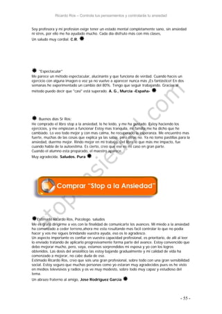 Ricardo Ros – Controla tus pensamientos y controlarás tu ansiedad
- 55 -
Soy profesora y mi profesion exige tener un estado mental completamente sano, sin ansiedad
ni stres, por ello me ha ayudado mucho. Cada día disfruto más con mis clases,
Un saludo muy cordial. C.R. 
 "Espectacular"
Me parece un método espectacular, alucinante y que funciona de verdad. Cuando haces un
ejercicio con alguna imagen o voz ya no vuelve a aparecer nunca más ¡Es fantástico! En dos
semanas he experimentado un cambio del 80%. Tengo que seguir trabajando. Gracias al
método puedo decir que "casi" está superado. A. G., Murcia -España- 
 Buenos días Sr Ros:
He comprado el libro stop a la ansiedad, lo he leído, y me ha gustado. Estoy haciendo los
ejercicios, y me empiezan a funcionar Estoy mas tranquila, mi familia me ha dicho que he
cambiado. Lo veo todo mejor y con mas calma, he recuperado la esperanza. Me encuentro mas
fuerte, muchas de las cosas que explica ya las sabia, pero otras no. Ya no tomo pastillas para la
ansiedad, duermo mejor. Rindo mejor en mi trabajo. Del libro lo que más me impacto, fue
cuando habla de la autoestima. Es cierto, creo que ese es mi caso en gran parte.
Cuando el alumno esta preparado, el maestro aparece.
Muy agradecida. Saludos. Pura 
Estimado Ricardo Ros, Psicologo. saludos
Me es grato dirigirme a vos con la finalidad de comunicarte los avances. Mi miedo a la ansiedad
ha comenzado a ceder terreno,ahora me esta resultando mas facil controlar lo que no podia
hacer y vos me sigues brindando vuestra ayuda, eso os lo agradesco.
Un aspecto importante es confiar en vuestra capacidad profesional, es prioritario, de alli al leer
lo enviado tratando de aplicarlo progresivamente forma parte del avance. Estoy convencido que
debo mejorar mucho, pero, vaya, estamos sorprendidos mi esposa y yo con los logros
obtenidos. Las dosis del ansiolitico las estoy bajando gradualmente y mi calidad de vida ha
comenzado a mejorar, no cabe duda de eso.
Estimado Ricardo Ros, creo que sois una gran profesional, sobre todo con una gran sensibilidad
social. Estoy seguro que muchas personas como yo estaran muy agradecidos pues os he visto
en medios televisivos y radios y os ve muy modesto, sobre todo muy capaz y estudioso del
tema.
Un abrazo fraterno al amigo, Jose Rodriguez García 
 