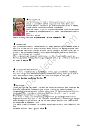 Ricardo Ros – Controla tus pensamientos y controlarás tu ansiedad
- 56 -
 Querido Ricardo,
Cuando mi marido me regaló tu método, yo sinceramente creía que mi
estado de ansiedad era crónico, porque así me lo habían dicho varios
médicos. Ahora he comprobado que los médicos dicen que algo es crónico
cuando ellos no saben cómo solucionar un problema.
Aunque te parezca exagerado, he probado tu método y he vuelto a creer en
los milagros. Mi ansiedad se ha diluido y vuelvo a ser la misma persona que
antes.
Muchísimas gracias
Con mi respeto y admiración. Susana Marco, Caracas -Venezuela- 
 ¡Hola Ricardo!
Ayer estuvimos hablando por teléfono durante una hora y quiero decirle que después estuve un
rato como aturdida, pero por la tarde me sentía genial, me sentía por primera vez desde hacía
mucho tiempo, mucho más tranquila, sin tantos miedos. Pude hacer las cosas sencillas que los
anteriores días me causaban grandes traumas, y además de poder hacerlas, me sentía bien.
Gracias por ese tiempo que me dedicó.
Ahora tengo que seguir trabajando los ejercicios, a ver si lo voy haciendo bien, que sí que
funciona, que ahora siento que funciona, que empiezo a creer en que podré volver a estar bien.
Un saludo. N. Lleida 
 "Mi autoestima ha aumentado"
No sólo me ha ayudado a quitar la ansiedad para siempre, algo que martirizaba desde hacía
diez años, sino que todo el mundo me comenta lo cambiado que estoy. Pienso que es porque
ahora me quiero a mi mismo y antes me veía como un ser indigno de ser querido.
Santiago Quiroga, Monterrey -México- 
Buenos días:
Yo quería agradecerle los consejos y ejercicios que usted propone en este libro, lo descubrí por
Internet y me lo compré. Después de leerlo empecé a comprender lo que me pasaba y mi
cuerpo experimentaba y que nadie me había sabido expicar. Me dijeron que tenia un trastorno
de ansiedad fóbico pero nada más ni cómo combatirlo con mi mente ni nada de eso, sólo
pastillas que si me calmaban un poco pero ya está.
A raíz de leer su libro y hacer los ejercicios y comprender lo que pasaba por mi cabeza me
empecé a encontrar mejor pues ya sabia como todo esto funcionaba, y ahora estoy ya al 90 por
ciento mejor pero sé que llegaré al 100 por cien porque tengo ganas e ilusión, cosa que antes
no tenia porque no veía salida a esto.
Solo quería agradecerle su ayuda y le estaré por siempre agradecido por hacerme bastante más
feliz.
Reciba un afectuoso saludo y gracias. Jesús 
 