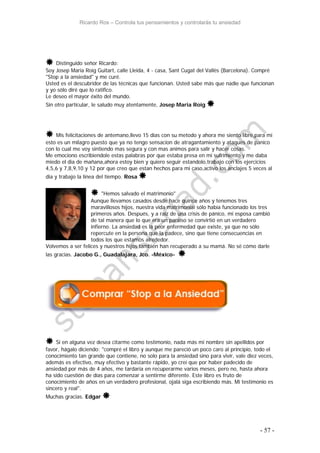Ricardo Ros – Controla tus pensamientos y controlarás tu ansiedad
- 57 -
 Distinguido señor Ricardo:
Soy Josep Maria Roig Guitart, calle Lleida, 4 - casa, Sant Cugat del Vallès (Barcelona). Compré
"Stop a la ansiedad" y me curé.
Usted es el descubridor de las técnicas que funcionan. Usted sabe más que nadie que funcionan
y yo sólo diré que lo ratifico.
Le deseo el mayor éxito del mundo.
Sin otro particular, le saludo muy atentamente, Josep Maria Roig 
 Mis felicitaciones de antemano,llevo 15 dias con su metodo y ahora me siento libre,para mi
esto es un milagro puesto que ya no tengo sensacion de atragantamiento y ataques de panico
con lo cual me voy sintiendo mas segura y con mas animos para salir y hacer cosas.
Me emociono escribiendole estas palabras por que estaba presa en mi sufrimiento y me daba
miedo el dia de mañana,ahora estoy bien y quiero seguir estandolo,trabajo con los ejercicios
4,5,6 y 7,8,9,10 y 12 por que creo que estan hechos para mi caso,activo los anclajes 5 veces al
dia y trabajo la linea del tiempo. Rosa 
 "Hemos salvado el matrimonio"
Aunque llevamos casados desde hace quince años y tenemos tres
maravillosos hijos, nuestra vida matrimonial sólo había funcionado los tres
primeros años. Después, y a raíz de una crisis de pánico, mi esposa cambió
de tal manera que lo que era un paraíso se convirtió en un verdadero
infierno. La ansiedad es la peor enfermedad que existe, ya que no sólo
repercute en la persona que la padece, sino que tiene consecuencias en
todos los que estamos alrededor.
Volvemos a ser felices y nuestros hijos también han recuperado a su mamá. No sé cómo darle
las gracias. Jacobo G., Guadalajara, Jco. -México- 
 Si en alguna vez desea citarme como testimonio, nada más mi nombre sin apellidos por
favor, hágalo diciendo: "compré el libro y aunque me pareció un poco caro al principio, todo el
conocimiento tan grande que contiene, no solo para la ansiedad sino para vivir, vale diez veces,
además es efectivo, muy efectivo y bastante rápido, yo creí que por haber padecido de
ansiedad por más de 4 años, me tardaría en recuperarme varios meses, pero no, hasta ahora
ha sido cuestión de días para comenzar a sentirme diferente. Este libro es fruto de
conocimiento de años en un verdadero profesional, ojalá siga escribiendo más. Mi testimonio es
sincero y real".
Muchas gracias. Edgar 
 