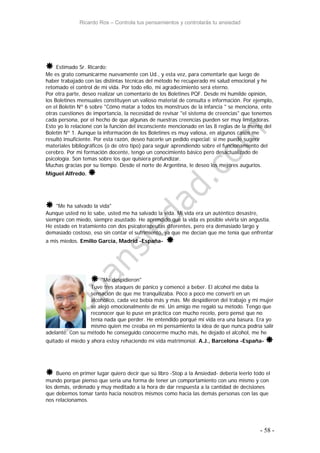 Ricardo Ros – Controla tus pensamientos y controlarás tu ansiedad
- 58 -
 Estimado Sr. Ricardo:
Me es grato comunicarme nuevamente con Ud., y esta vez, para comentarle que luego de
haber trabajado con las distintas técnicas del método he recuperado mi salud emocional y he
retomado el control de mi vida. Por todo ello, mi agradecimiento será eterno.
Por otra parte, deseo realizar un comentario de los Boletines PQF. Desde mi humilde opinión,
los Boletines mensuales constituyen un valioso material de consulta e información. Por ejemplo,
en el Boletín Nº 6 sobre "Cómo matar a todos los monstruos de la infancia " se menciona, ente
otras cuestiones de importancia, la necesidad de revisar "el sistema de creencias" que tenemos
cada persona, por el hecho de que algunas de nuestras creencias pueden ser muy limitadoras.
Esto yo lo relacioné con la función del inconsciente mencionado en las 8 reglas de la mente del
Boletín Nº 1. Aunque la información de los Boletines es muy valiosa, en algunos casos me
resultó insuficiente. Por esta razón, deseo hacerle un pedido especial: si me puede sugerir
materiales bibliográficos (o de otro tipo) para seguir aprendiendo sobre el funcionamiento del
cerebro. Por mi formación docente, tengo un conocimiento básico pero desactualizado de
psicología. Son temas sobre los que quisiera profundizar.
Muchas gracias por su tiempo. Desde el norte de Argentina, le deseo los mejores augurios.
Miguel Alfredo. 
 "Me ha salvado la vida"
Aunque usted no lo sabe, usted me ha salvado la vida. Mi vida era un auténtico desastre,
siempre con miedo, siempre asustado. He aprendido que la vida es posible vivirla sin angustia.
He estado en tratamiento con dos psicoterapeutas diferentes, pero era demasiado largo y
demasiado costoso, eso sin contar el sufrimiento, ya que me decían que me tenía que enfrentar
a mis miedos. Emilio García, Madrid -España- 
 "Me despidieron"
Tuve tres ataques de pánico y comencé a beber. El alcohol me daba la
sensación de que me tranquilizaba. Poco a poco me convertí en un
alcohólico, cada vez bebía más y más. Me despidieron del trabajo y mi mujer
se alejó emocionalmente de mi. Un amigo me regaló su método. Tengo que
reconocer que lo puse en práctica con mucho recelo, pero pensé que no
tenía nada que perder. He entendido porqué mi vida era una basura. Era yo
mismo quien me creaba en mi pensamiento la idea de que nunca podría salir
adelante. Con su método he conseguido conocerme mucho más, he dejado el alcohol, me he
quitado el miedo y ahora estoy rehaciendo mi vida matrimonial. A.J., Barcelona -España- 
 Bueno en primer lugar quiero decir que sú libro -Stop a la Ansiedad- deberia leerlo todo el
mundo porque pienso que seria una forma de tener un comportamiento con uno mismo y con
los demás, ordenado y muy meditado a la hora de dar respuesta a la cantidad de decisiones
que debemos tomar tanto hacia nosotros mismos como hacia las demás personas con las que
nos relacionamos.
 