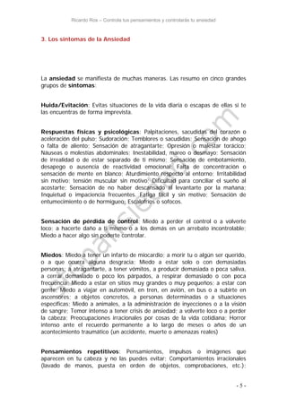 Ricardo Ros – Controla tus pensamientos y controlarás tu ansiedad
- 5 -
3. Los síntomas de la Ansiedad
La ansiedad se manifiesta de muchas maneras. Las resumo en cinco grandes
grupos de síntomas:
Huida/Evitación: Evitas situaciones de la vida diaria o escapas de ellas si te
las encuentras de forma imprevista.
Respuestas físicas y psicológicas: Palpitaciones, sacudidas del corazón o
aceleración del pulso; Sudoración; Temblores o sacudidas; Sensación de ahogo
o falta de aliento; Sensación de atragantarte; Opresión o malestar torácico;
Náuseas o molestias abdominales; Inestabilidad, mareo o desmayo; Sensación
de irrealidad o de estar separado de ti mismo; Sensación de embotamiento,
desapego o ausencia de reactividad emocional; Falta de concentración o
sensación de mente en blanco; Aturdimiento respecto al entorno; Irritabilidad
sin motivo; tensión muscular sin motivo; Dificultad para conciliar el sueño al
acostarte; Sensación de no haber descansado al levantarte por la mañana;
Inquietud o impaciencia frecuentes. Fatiga fácil y sin motivo; Sensación de
entumecimiento o de hormigueo; Escalofríos o sofocos.
Sensación de pérdida de control: Miedo a perder el control o a volverte
loco; a hacerte daño a ti mismo o a los demás en un arrebato incontrolable;
Miedo a hacer algo sin poderte controlar.
Miedos: Miedo a tener un infarto de miocardio; a morir tu o algún ser querido,
o a que ocurra alguna desgracia; Miedo a estar solo o con demasiadas
personas; a atragantarte, a tener vómitos, a producir demasiada o poca saliva,
a cerrar demasiado o poco los párpados, a respirar demasiado o con poca
frecuencia; Miedo a estar en sitios muy grandes o muy pequeños; a estar con
gente; Miedo a viajar en automóvil, en tren, en avión, en bus o a subirte en
ascensores; a objetos concretos, a personas determinadas o a situaciones
específicas; Miedo a animales, a la administración de inyecciones o a la visión
de sangre; Temor intenso a tener crisis de ansiedad; a volverte loco o a perder
la cabeza; Preocupaciones irracionales por cosas de la vida cotidiana; Horror
intenso ante el recuerdo permanente a lo largo de meses o años de un
acontecimiento traumático (un accidente, muerte o amenazas reales)
Pensamientos repetitivos: Pensamientos, impulsos o imágenes que
aparecen en tu cabeza y no las puedes evitar; Comportamientos irracionales
(lavado de manos, puesta en orden de objetos, comprobaciones, etc.);
 