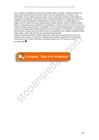 Ricardo Ros – Controla tus pensamientos y controlarás tu ansiedad
- 59 -
Voy a explicarle el problema que yo tenía y porqué solicité sú ayuda. Yo padezco desde hace
varios años Proctitis Ulcerosa y desde entonces llevo un tratamiento con el cual me voy
defendiendo. En éste último año acudí varias veces al especialista porque la enfermedad no
respondía al tratamiento, me hicieron análisis y todos los parámetros estaban bien, por lo que
el Médico acabó mandandome al Hospital para que allí me hicieran un estudio quizá más
amplio, pero me dieron la misma respuesta que el médico anterior, todos los análisis estaban
bien y no entendían que el tratamiento no respondiera. A través de Internet encontré a Ud. y a
su libro y puedo asegurarle que he conseguido, no curar la enfermedad porque es crónica, pero
sí frenar su actividad (que llevaba muchos meses sin responder al tratamiento ) y encontrarme
perfectamente y poder llevar una vida normal en la que pueda tener cualquier actividad incluso
poder viajar y sobre todo salir de casa sin ninguna preocupación.
Le doy las gracias por darme la oportunidad con su libro que mis pensamientos sean más
positivos, que lo bueno y lo malo de mi pasado haya servido para formarme como persona,
ahora pienso y vivo mejor el presente, el pasado pasado está, y el futuro ya vendrá.
Un saludo. B. 
 