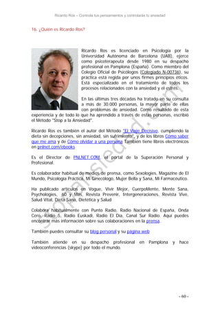 Ricardo Ros – Controla tus pensamientos y controlarás tu ansiedad
- 60 -
16. ¿Quién es Ricardo Ros?
Ricardo Ros es licenciado en Psicología por la
Universidad Autónoma de Barcelona (UAB), ejerce
como psicoterapeuta desde 1980 en su despacho
profesional en Pamplona (España). Como miembro del
Colegio Oficial de Psicólogos (Colegiado N-00736), su
práctica está regida por unos firmes principios éticos.
Está especializado en el tratamiento de todos los
procesos relacionados con la ansiedad y el estrés.
En las últimas tres décadas ha tratado en su consulta
a más de 30.000 personas, la mayor parte de ellas
con problemas de ansiedad. Como resultado de esta
experiencia y de todo lo que ha aprendido a través de estas personas, escribió
el Método "Stop a la Ansiedad".
Ricardo Ros es también el autor del Método "El Viaje Decisivo, cumpliendo la
dieta sin decepciones, sin ansiedad, sin sufrimiento", y de los libros Cómo saber
que me ama y de Cómo olvidar a una persona También tiene libros electrónicos
en pnlnet.com/ebooks
Es el Director de PNLNET.COM, el portal de la Superación Personal y
Profesional.
Es colaborador habitual de medios de prensa, como Sexologies, Magazine de El
Mundo, Psicología Práctica, Mi Ginecólogo, Mujer Bella y Sana, Mi Farmacéutico.
Ha publicado artículos en Vogue, Vivir Mejor, CuerpoMente, Mente Sana,
Psychologies, 60 y Más, Revista Prevenir, Intergeneraciones, Revista Vive,
Salud Vital, Dieta Sana, Dietética y Salud
Colabora habitualmente con Punto Radio, Radio Nacional de España, Onda
Cero, Radio 5, Radio Euskadi, Radio El Día, Canal Sur Radio. Aquí puedes
encontrar más información sobre sus colaboraciones en la prensa.
También puedes consultar su blog personal y su página web
También atiende en su despacho profesional en Pamplona y hace
videoconferencias (skype) por todo el mundo.
 