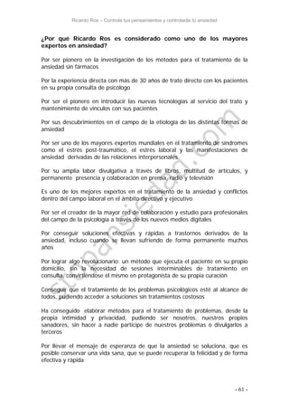 Ricardo Ros – Controla tus pensamientos y controlarás tu ansiedad
- 61 -
¿Por qué Ricardo Ros es considerado como uno de los mayores
expertos en ansiedad?
Por ser pionero en la investigación de los métodos para el tratamiento de la
ansiedad sin fármacos
Por la experiencia directa con más de 30 años de trato directo con los pacientes
en su propia consulta de psicólogo
Por ser el pionero en introducir las nuevas tecnologías al servicio del trato y
mantenimiento de vínculos con sus pacientes
Por sus descubrimientos en el campo de la etiología de las distintas formas de
ansiedad
Por ser uno de los mayores expertos mundiales en el tratamiento de síndromes
como el estrés post-traumático, el estrés laboral y las manifestaciones de
ansiedad derivadas de las relaciones interpersonales
Por su amplia labor divulgativa a través de libros, multitud de artículos, y
permanente presencia y colaboración en prensa, radio y televisión
Es uno de los mejores expertos en el tratamiento de la ansiedad y conflictos
dentro del campo laboral en el ámbito directivo y ejecutivo
Por ser el creador de la mayor red de colaboración y estudio para profesionales
del campo de la psicología a través de los nuevos medios digitales
Por conseguir soluciones efectivas y rápidas a trastornos derivados de la
ansiedad, incluso cuando se llevan sufriendo de forma permanente muchos
años
Por lograr algo revolucionario: un método que ejecuta el paciente en su propio
domicilio, sin la necesidad de sesiones interminables de tratamiento en
consulta, convirtiéndose él mismo en protagonista de su propia curación
Conseguir que el tratamiento de los problemas psicológicos esté al alcance de
todos, pudiendo acceder a soluciones sin tratamientos costosos
Ha conseguido elaborar métodos para el tratamiento de problemas, desde la
propia intimidad y privacidad, pudiendo ser nosotros, nuestros propios
sanadores, sin hacer a nadie partícipe de nuestros problemas o divulgarlos a
terceros
Por llevar el mensaje de esperanza de que la ansiedad se soluciona, que es
posible conservar una vida sana, que se puede recuperar la felicidad y de forma
efectiva y rápida
 