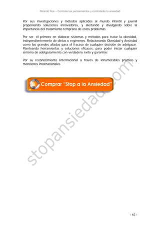 Ricardo Ros – Controla tus pensamientos y controlarás tu ansiedad
- 62 -
Por sus investigaciones y métodos aplicados al mundo infantil y juvenil
proponiendo soluciones innovadoras, y alertando y divulgando sobre la
importancia del tratamiento temprano de estos problemas
Por ser el primero en elaborar sistemas y métodos para tratar la obesidad,
independientemente de dietas o regímenes. Relacionando Obesidad y Ansiedad
como las grandes aliadas para el fracaso de cualquier decisión de adelgazar.
Planteando herramientas y soluciones eficaces, para poder iniciar cualquier
sistema de adelgazamiento con verdadero éxito y garantías
Por su reconocimiento Internacional a través de innumerables premios y
menciones internacionales
 