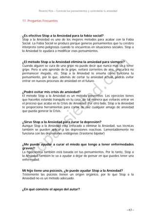 Ricardo Ros – Controla tus pensamientos y controlarás tu ansiedad
- 63 -
17. Preguntas Frecuentes
¿Es efectivo Stop a la Ansiedad para la fobia social?
Stop a la Ansiedad es uno de los mejores métodos para acabar con la Fobia
Social. La Fobia Social se produce porque generas pensamientos que tu cerebro
interpreta como peligrosos cuando te encuentras en situaciones sociales. Stop a
la Ansiedad te ayudará a modificar esos pensamientos.
¿El método Stop a la Ansiedad elimina la ansiedad para siempre?
Cuando alguien se cura de una gripe no puede decir que nunca más va a tener
gripe. Pero si uno aprende de la gripe, evitará corrientes de aire, procurará no
permanecer mojado, etc. Stop a la Ansiedad te enseña cómo funciona tu
pensamiento, por lo que, además de cortar tu ansiedad actual, podrás evitar
entrar en nuevos procesos de ansiedad en el futuro.
¿Podré evitar mis crisis de ansiedad?
El método Stop a la Ansiedad es un método preventivo. Los ejercicios tienes
que hacerlos estando tranquilo en tu casa, de tal manera que evitarás entrar en
el proceso que acaba en la Crisis de Ansiedad. Por otro lado, Stop a la Ansiedad
te proporciona herramientas para cortar de raíz cualquier amago de ansiedad
que pueda generar la Crisis.
¿Sirve Stop a la Ansiedad para curar la depresión?
Aunque Stop a la Ansiedad está enfocado a eliminar la Ansiedad, sus técnicas
también se pueden aplicar a las depresiones reactivas. Lamentablemente no
funciona con las depresiones endógenas (trastorno bipolar)
¿Me puede ayudar a curar el miedo que tengo a tener enfermedades
graves?
La hipocondría también está basada en tus pensamientos. Por lo tanto, Stop a
la Ansiedad también te va a ayudar a dejar de pensar en que puedes tener una
enfermedad.
Mi hijo tiene una psicosis, ¿le puede ayudar Stop a la Ansiedad?
Tristemente las psicosis tienen un origen orgánico, por lo que Stop a la
Ansiedad no es un método adecuado.
¿En qué consiste el apoyo del autor?
 