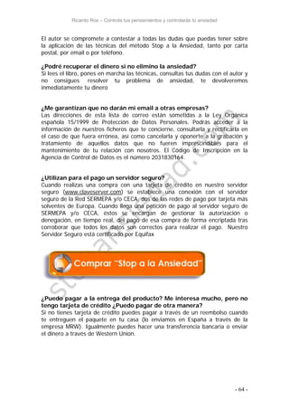 Ricardo Ros – Controla tus pensamientos y controlarás tu ansiedad
- 64 -
El autor se compromete a contestar a todas las dudas que puedas tener sobre
la aplicación de las técnicas del método Stop a la Ansiedad, tanto por carta
postal, por email o por teléfono.
¿Podré recuperar el dinero si no elimino la ansiedad?
Si lees el libro, pones en marcha las técnicas, consultas tus dudas con el autor y
no consigues resolver tu problema de ansiedad, te devolveremos
inmediatamente tu dinero
¿Me garantizan que no darán mi email a otras empresas?
Las direcciones de esta lista de correo están sometidas a la Ley Orgánica
española 15/1999 de Protección de Datos Personales. Podrás acceder a la
información de nuestros ficheros que te concierne, consultarla y rectificarla en
el caso de que fuera errónea, así como cancelarla y oponerte a la grabación y
tratamiento de aquellos datos que no fueren imprescindibles para el
mantenimiento de tu relación con nosotros. El Código de Inscripción en la
Agencia de Control de Datos es el número 2031830164.
¿Utilizan para el pago un servidor seguro?
Cuando realizas una compra con una tarjeta de crédito en nuestro servidor
seguro (www.claveserver.com) se establece una conexión con el servidor
seguro de la Red SERMEPA y/o CECA, dos de las redes de pago por tarjeta más
solventes de Europa. Cuando llega una petición de pago al servidor seguro de
SERMEPA y/o CECA, éstos se encargan de gestionar la autorización o
denegación, en tiempo real, del pago de esa compra de forma encriptada tras
corroborar que todos los datos son correctos para realizar el pago. Nuestro
Servidor Seguro está certificado por Equifax
¿Puedo pagar a la entrega del producto? Me interesa mucho, pero no
tengo tarjeta de crédito ¿Puedo pagar de otra manera?
Si no tienes tarjeta de crédito puedes pagar a través de un reembolso cuando
te entreguen el paquete en tu casa (lo enviamos en España a través de la
empresa MRW). Igualmente puedes hacer una transferencia bancaria o enviar
el dinero a través de Western Union.
 