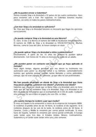 Ricardo Ros – Controla tus pensamientos y controlarás tu ansiedad
- 65 -
¿Me lo pueden enviar a Colombia?
Hemos enviado Stop a la Ansiedad a 32 países de los cuatro continentes. Hace
poco enviamos uno a Irán. Por supuesto, en Colombia tenemos muchos
clientes, así como en todos los países latinoamericanos.
¿Con leer Stop a la ansiedad es suficiente?
No. Para que Stop a la Ansiedad funcione es necesario que hagas los ejercicios
correctamente.
¿Se puede comprar Stop a la Ansiedad en una librería?
Sí, claro. Si das a la librería el número del ISBN lo localizarán inmediatamente.
El número de ISBN de Stop a la Ansiedad es 978-84-937710-0-3 Muchas
librerías, como la Casa del Libro, lo tienen siempre en stock.
¿Se puede aplicar Stop a la Ansiedad a niños y adolescentes?
Efectivamente. A partir de los 15 años los jóvenes lo pueden aplicar
directamente. Con menos de 15 años es necesaria la ayuda de un adulto.
¿Me pueden poner en contacto con alguien que ya haya aplicado el
método?
Hace algún tiempo, algunas personas que nos dieron su testimonio nos
autorizaron para poner su dirección email o su teléfono. Lamentablemente
tuvimos que quitarlas porque recibían tantas llamadas y cartas pidiéndoles
consejo, que no eran capaces de contestar, ya que ellos no son profesionales.
Me han pasado pirateado un ebook de Stop a la Ansiedad que tiene
muy pocas páginas, ¿conocen ese ebook? ¿Funciona ese ebook?
Sabemos que circula un ebook que se llama Stop a la Ansiedad, pero no tiene
nada que ver con el verdadero Stop a la Ansiedad. Stop a la Ansiedad es un
libro en papel de 358 páginas que va acompañado de 6 CDs de audio. Cualquier
otra cosa que no sea el libro en papel y los seis CDs, es falso.
¿En cuánto tiempo lo recibiré y por qué medio?
Si vives en España te lo enviaremos a través de la empresa de transporte MRW.
Si recibimos el pedido antes de las 18 horas, lo recibirás al día siguiente. Si lo
recibimos después de las seis de la tarde, lo recibirás antes de 48 horas. A
Canarias, Ceuta y Melilla lo enviamos por correo postal certificado. Si vives
fuera de España, también lo enviamos por correo postal certificado. A Europa
suele tardar unos tres días. A Estados Unidos, México, Centroamérica,
Sudamérica y el Caribe suele tardar entre una y dos semanas.
 