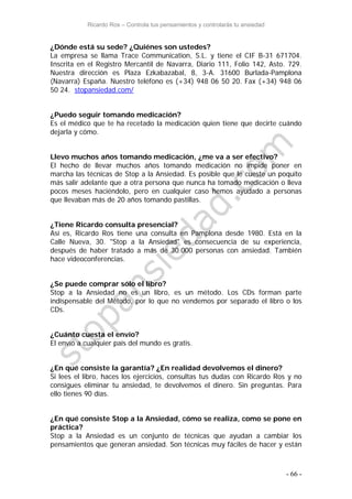 Ricardo Ros – Controla tus pensamientos y controlarás tu ansiedad
- 66 -
¿Dónde está su sede? ¿Quiénes son ustedes?
La empresa se llama Trace Communication, S.L. y tiene el CIF B-31 671704.
Inscrita en el Registro Mercantil de Navarra, Diario 111, Folio 142, Asto. 729.
Nuestra dirección es Plaza Ezkabazabal, 8, 3-A. 31600 Burlada-Pamplona
(Navarra) España. Nuestro teléfono es (+34) 948 06 50 20. Fax (+34) 948 06
50 24. stopansiedad.com/
¿Puedo seguir tomando medicación?
Es el médico que te ha recetado la medicación quien tiene que decirte cuándo
dejarla y cómo.
Llevo muchos años tomando medicación, ¿me va a ser efectivo?
El hecho de llevar muchos años tomando medicación no impide poner en
marcha las técnicas de Stop a la Ansiedad. Es posible que le cueste un poquito
más salir adelante que a otra persona que nunca ha tomado medicación o lleva
pocos meses haciéndolo, pero en cualquier caso hemos ayudado a personas
que llevaban más de 20 años tomando pastillas.
¿Tiene Ricardo consulta presencial?
Así es, Ricardo Ros tiene una consulta en Pamplona desde 1980. Está en la
Calle Nueva, 30. "Stop a la Ansiedad" es consecuencia de su experiencia,
después de haber tratado a más de 30.000 personas con ansiedad. También
hace videoconferencias.
¿Se puede comprar sólo el libro?
Stop a la Ansiedad no es un libro, es un método. Los CDs forman parte
indispensable del Método, por lo que no vendemos por separado el libro o los
CDs.
¿Cuánto cuesta el envío?
El envío a cualquier país del mundo es gratis.
¿En qué consiste la garantía? ¿En realidad devolvemos el dinero?
Si lees el libro, haces los ejercicios, consultas tus dudas con Ricardo Ros y no
consigues eliminar tu ansiedad, te devolvemos el dinero. Sin preguntas. Para
ello tienes 90 días.
¿En qué consiste Stop a la Ansiedad, cómo se realiza, como se pone en
práctica?
Stop a la Ansiedad es un conjunto de técnicas que ayudan a cambiar los
pensamientos que generan ansiedad. Son técnicas muy fáciles de hacer y están
 