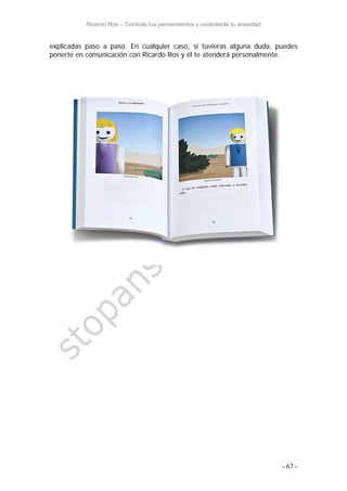 Ricardo Ros – Controla tus pensamientos y controlarás tu ansiedad
- 67 -
explicadas paso a paso. En cualquier caso, si tuvieras alguna duda, puedes
ponerte en comunicación con Ricardo Ros y él te atenderá personalmente.
 