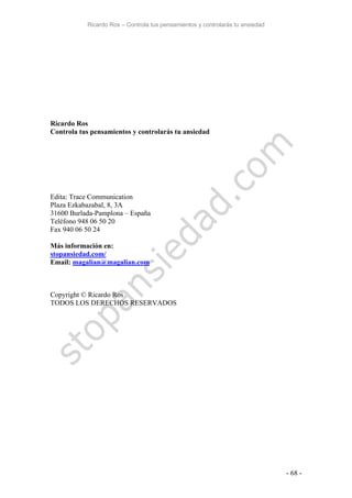 Ricardo Ros – Controla tus pensamientos y controlarás tu ansiedad
- 68 -
Ricardo Ros
Controla tus pensamientos y controlarás tu ansiedad
Edita: Trace Communication
Plaza Ezkabazabal, 8, 3A
31600 Burlada-Pamplona – España
Teléfono 948 06 50 20
Fax 940 06 50 24
Más información en:
stopansiedad.com/
Email: magalian@magalian.com
Copyright © Ricardo Ros
TODOS LOS DERECHOS RESERVADOS
 