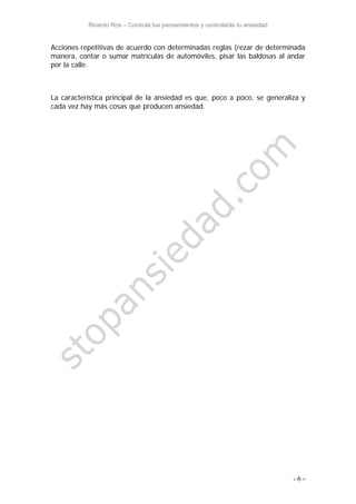 Ricardo Ros – Controla tus pensamientos y controlarás tu ansiedad
- 6 -
Acciones repetitivas de acuerdo con determinadas reglas (rezar de determinada
manera, contar o sumar matrículas de automóviles, pisar las baldosas al andar
por la calle.
La característica principal de la ansiedad es que, poco a poco, se generaliza y
cada vez hay más cosas que producen ansiedad.
 