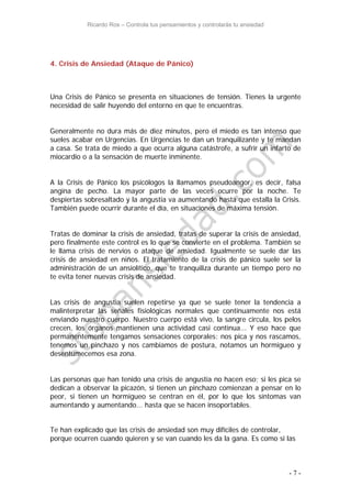 Ricardo Ros – Controla tus pensamientos y controlarás tu ansiedad
- 7 -
4. Crisis de Ansiedad (Ataque de Pánico)
Una Crisis de Pánico se presenta en situaciones de tensión. Tienes la urgente
necesidad de salir huyendo del entorno en que te encuentras.
Generalmente no dura más de diez minutos, pero el miedo es tan intenso que
sueles acabar en Urgencias. En Urgencias te dan un tranquilizante y te mandan
a casa. Se trata de miedo a que ocurra alguna catástrofe, a sufrir un infarto de
miocardio o a la sensación de muerte inminente.
A la Crisis de Pánico los psicólogos la llamamos pseudoangor, es decir, falsa
angina de pecho. La mayor parte de las veces ocurre por la noche. Te
despiertas sobresaltado y la angustia va aumentando hasta que estalla la Crisis.
También puede ocurrir durante el día, en situaciones de máxima tensión.
Tratas de dominar la crisis de ansiedad, tratas de superar la crisis de ansiedad,
pero finalmente este control es lo que se convierte en el problema. También se
le llama crisis de nervios o ataque de ansiedad. Igualmente se suele dar las
crisis de ansiedad en niños. El tratamiento de la crisis de pánico suele ser la
administración de un ansiolítico, que te tranquiliza durante un tiempo pero no
te evita tener nuevas crisis de ansiedad.
Las crisis de angustia suelen repetirse ya que se suele tener la tendencia a
malinterpretar las señales fisiológicas normales que continuamente nos está
enviando nuestro cuerpo. Nuestro cuerpo está vivo, la sangre circula, los pelos
crecen, los órganos mantienen una actividad casi continua... Y eso hace que
permanentemente tengamos sensaciones corporales: nos pica y nos rascamos,
tenemos un pinchazo y nos cambiamos de postura, notamos un hormigueo y
desentumecemos esa zona.
Las personas que han tenido una crisis de angustia no hacen eso; si les pica se
dedican a observar la picazón, si tienen un pinchazo comienzan a pensar en lo
peor, si tienen un hormigueo se centran en él, por lo que los síntomas van
aumentando y aumentando... hasta que se hacen insoportables.
Te han explicado que las crisis de ansiedad son muy difíciles de controlar,
porque ocurren cuando quieren y se van cuando les da la gana. Es como si las
 