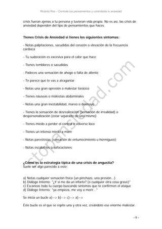 Ricardo Ros – Controla tus pensamientos y controlarás tu ansiedad
- 8 -
crisis fueran ajenas a tu persona y tuvieran vida propia. No es así, las crisis de
ansiedad dependen del tipo de pensamientos que haces.
Tienes Crisis de Ansiedad si tienes los siguientes síntomas:
- Notas palpitaciones, sacudidas del corazón o elevación de la frecuencia
cardíaca
- Tu sudoración es excesiva para el calor que hace
- Tienes temblores o sacudidas
- Padeces una sensación de ahogo o falta de aliento
- Te parece que te vas a atragantar
- Notas una gran opresión o malestar torácico
- Tienes náuseas o molestias abdominales
- Notas una gran inestabilidad, mareo o desmayo
- Tienes la sensación de desrealización (sensación de irrealidad) o
despersonalización (estar separado de uno mismo)
- Tienes miedo a perder el control o volverse loco
- Tienes un intenso miedo a morir
- Notas parestesias (sensación de entumecimiento u hormigueo)
- Notas escalofríos o sofocaciones
¿Cómo es la estrategia típica de una crisis de angustia?
Suele ser algo parecido a esto:
a) Notas cualquier sensación física (un pinchazo, una presión...)
b) Diálogo Interno: "¿Y si me da un infarto? (o cualquier otra cosa grave)"
c) Escaneas todo tu cuerpo buscando síntomas que te confirmen el ataque
d) Diálogo Interno: "ya empieza, me voy a morir..."
Se inicia un bucle a)--> b)--> c)--> a)-->
Éste bucle es el que se repite una y otra vez, creándote ese enorme malestar.
 